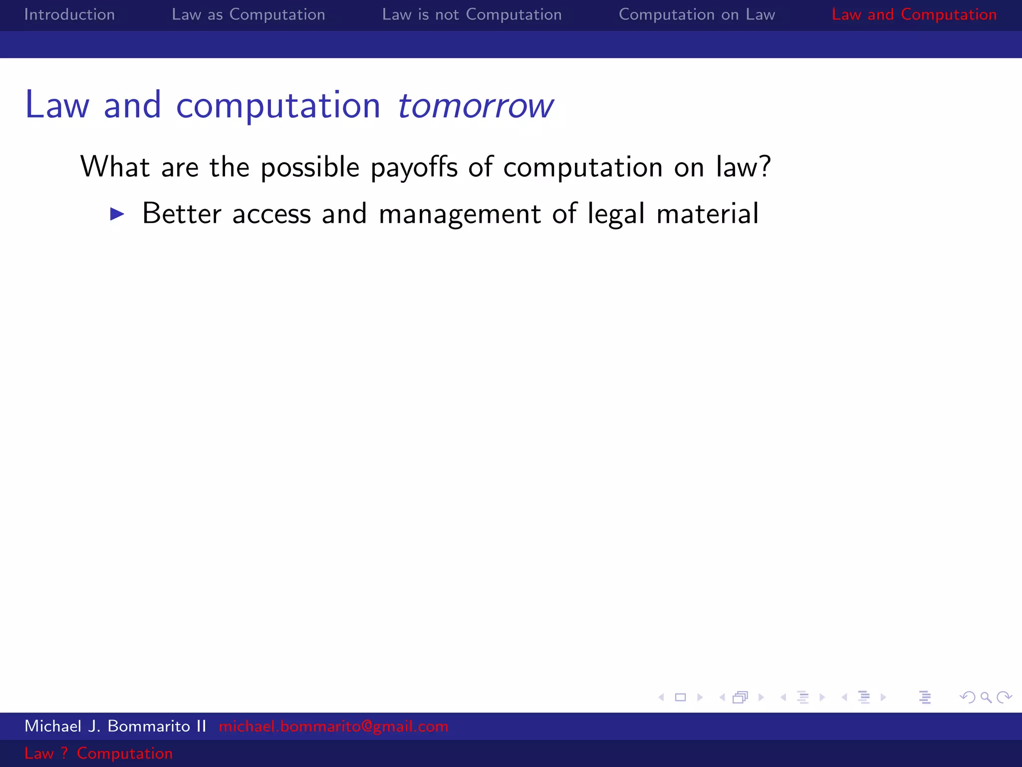 Introduction     Law as Computation       Law is not Computation   Computation on Law   Law and Computation




Law and computation tomorrow
       What are the possible payoﬀs of computation on law?
               Better access and management of legal material




Michael J. Bommarito II michael.bommarito@gmail.com
Law ? Computation
 