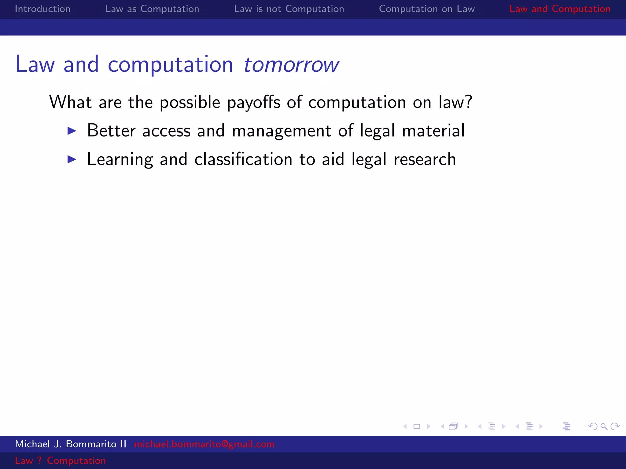 Introduction     Law as Computation       Law is not Computation   Computation on Law   Law and Computation




Law and computation tomorrow
       What are the possible payoﬀs of computation on law?
               Better access and management of legal material
               Learning and classiﬁcation to aid legal research




Michael J. Bommarito II michael.bommarito@gmail.com
Law ? Computation
 