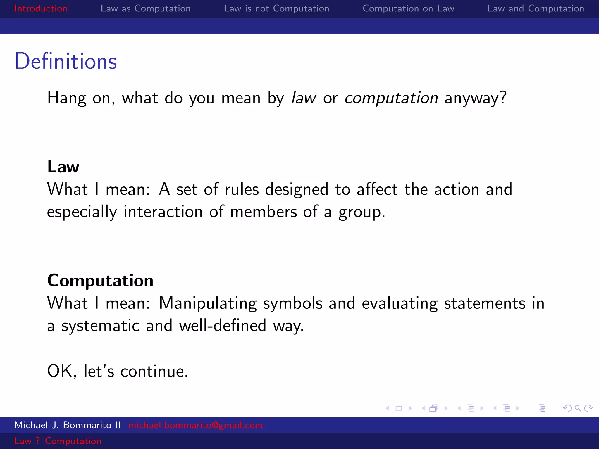 Introduction     Law as Computation       Law is not Computation   Computation on Law   Law and Computation




Deﬁnitions
       Hang on, what do you mean by law or computation anyway?


       Law
       What I mean: A set of rules designed to aﬀect the action and
       especially interaction of members of a group.


       Computation
       What I mean: Manipulating symbols and evaluating statements in
       a systematic and well-deﬁned way.

       OK, let’s continue.

Michael J. Bommarito II michael.bommarito@gmail.com
Law ? Computation
 