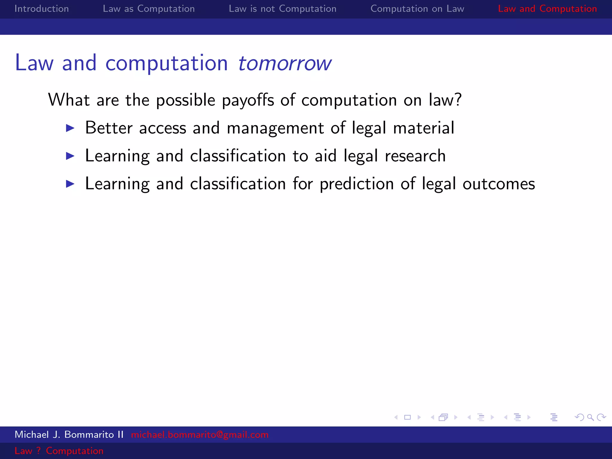 Introduction     Law as Computation       Law is not Computation   Computation on Law   Law and Computation




Law and computation tomorrow
       What are the possible payoﬀs of computation on law?
               Better access and management of legal material
               Learning and classiﬁcation to aid legal research
               Learning and classiﬁcation for prediction of legal outcomes




Michael J. Bommarito II michael.bommarito@gmail.com
Law ? Computation
 