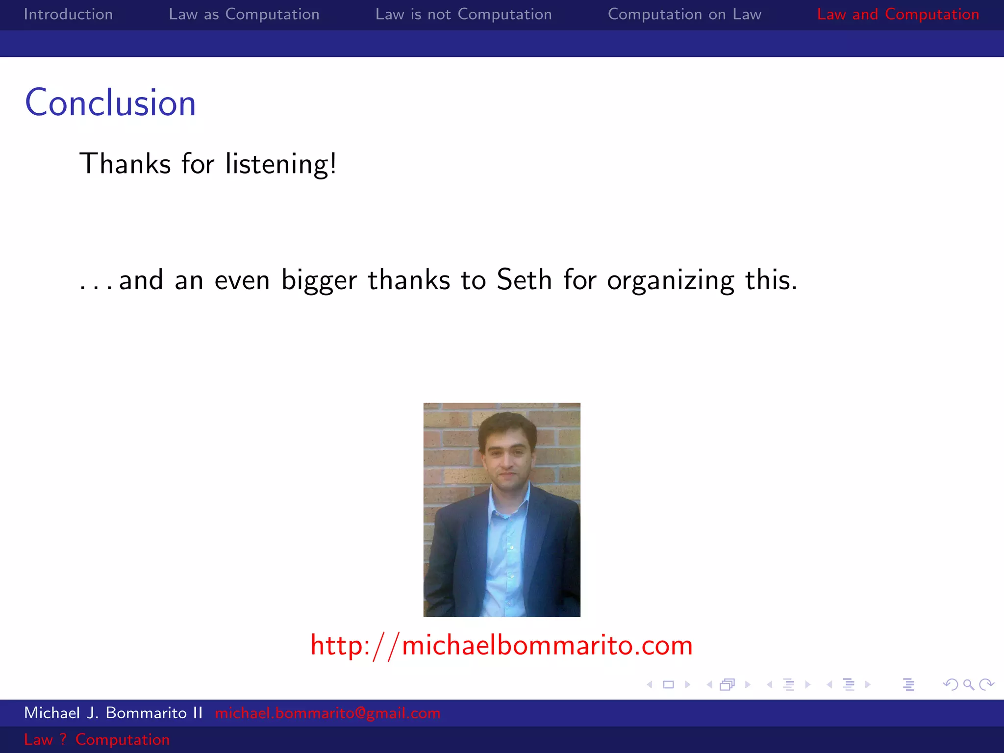 Introduction     Law as Computation       Law is not Computation   Computation on Law   Law and Computation




Conclusion
       Thanks for listening!


       . . . and an even bigger thanks to Seth for organizing this.




                                  http://michaelbommarito.com

Michael J. Bommarito II michael.bommarito@gmail.com
Law ? Computation
 