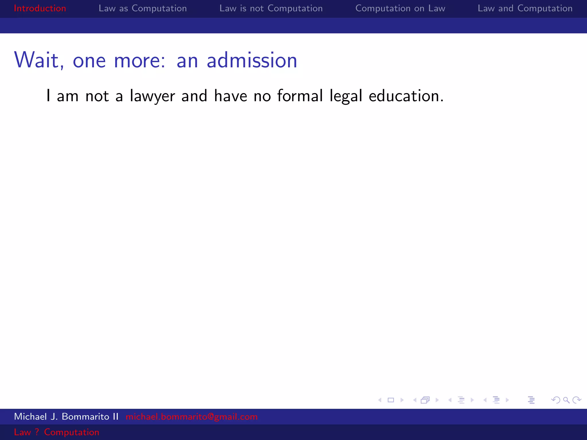 Introduction     Law as Computation       Law is not Computation   Computation on Law   Law and Computation




Wait, one more: an admission
       I am not a lawyer and have no formal legal education.




Michael J. Bommarito II michael.bommarito@gmail.com
Law ? Computation
 