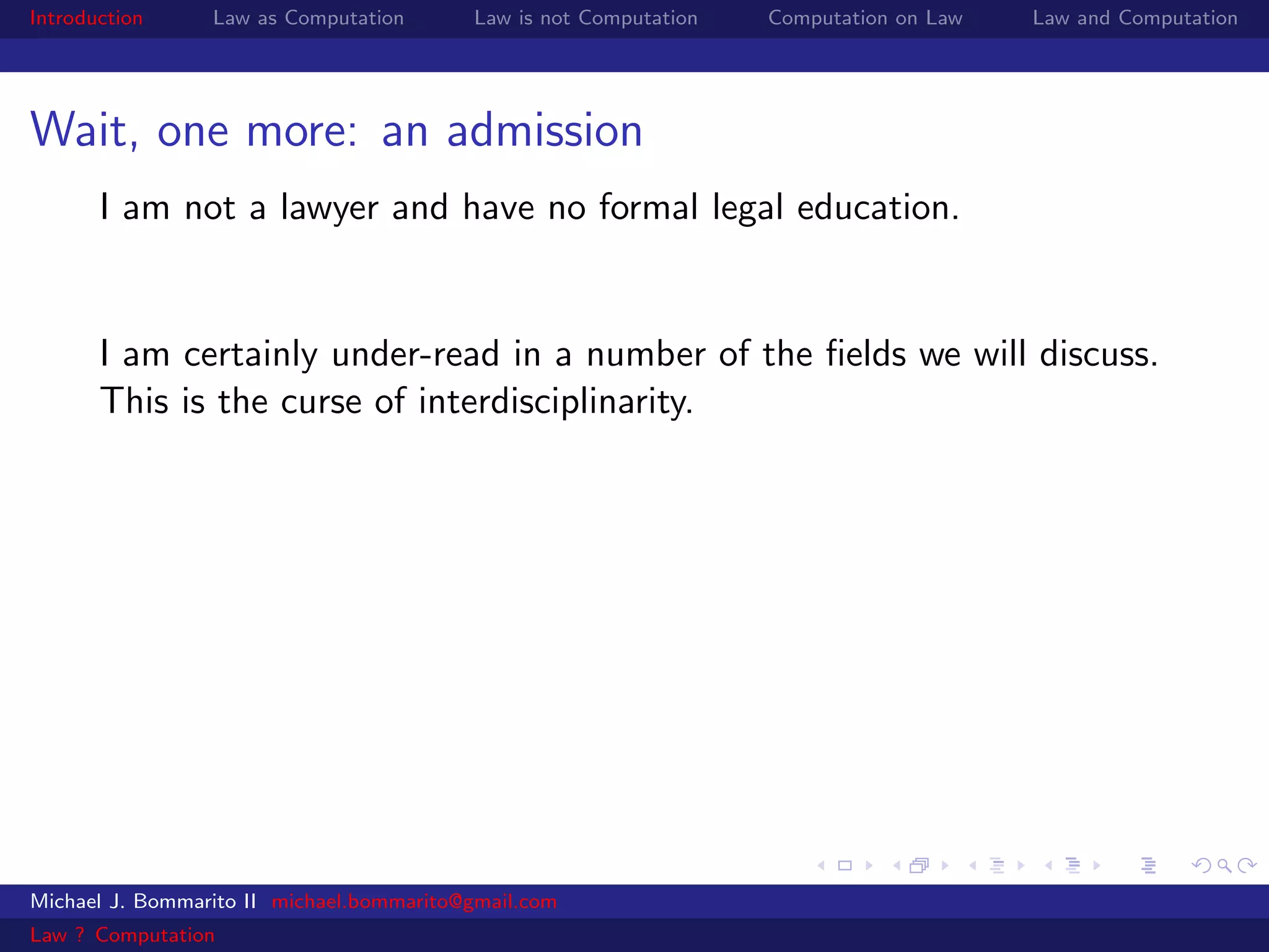 Introduction     Law as Computation       Law is not Computation   Computation on Law   Law and Computation




Wait, one more: an admission
       I am not a lawyer and have no formal legal education.


       I am certainly under-read in a number of the ﬁelds we will discuss.
       This is the curse of interdisciplinarity.




Michael J. Bommarito II michael.bommarito@gmail.com
Law ? Computation
 