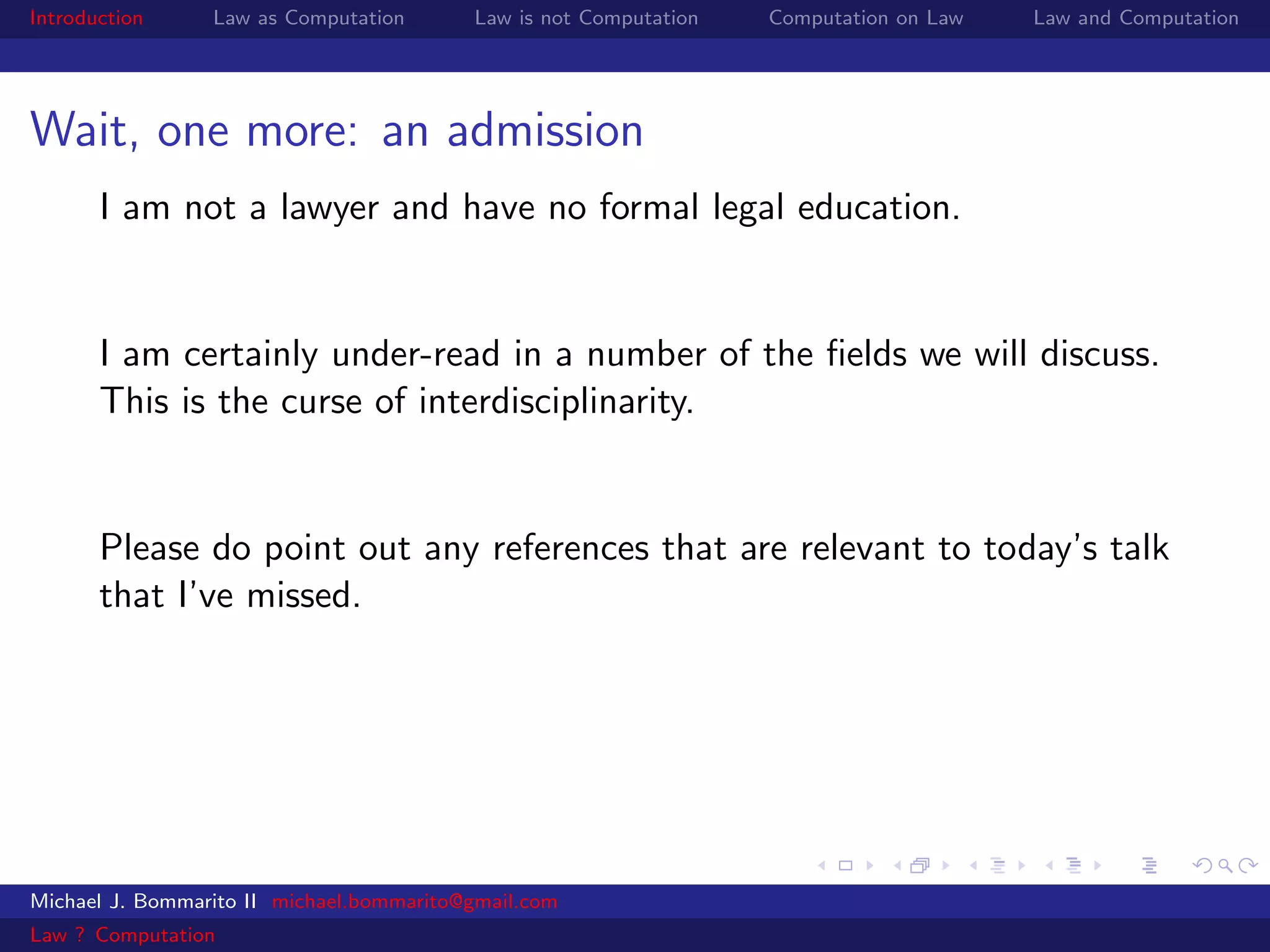 Introduction     Law as Computation       Law is not Computation   Computation on Law   Law and Computation




Wait, one more: an admission
       I am not a lawyer and have no formal legal education.


       I am certainly under-read in a number of the ﬁelds we will discuss.
       This is the curse of interdisciplinarity.


       Please do point out any references that are relevant to today’s talk
       that I’ve missed.




Michael J. Bommarito II michael.bommarito@gmail.com
Law ? Computation
 
