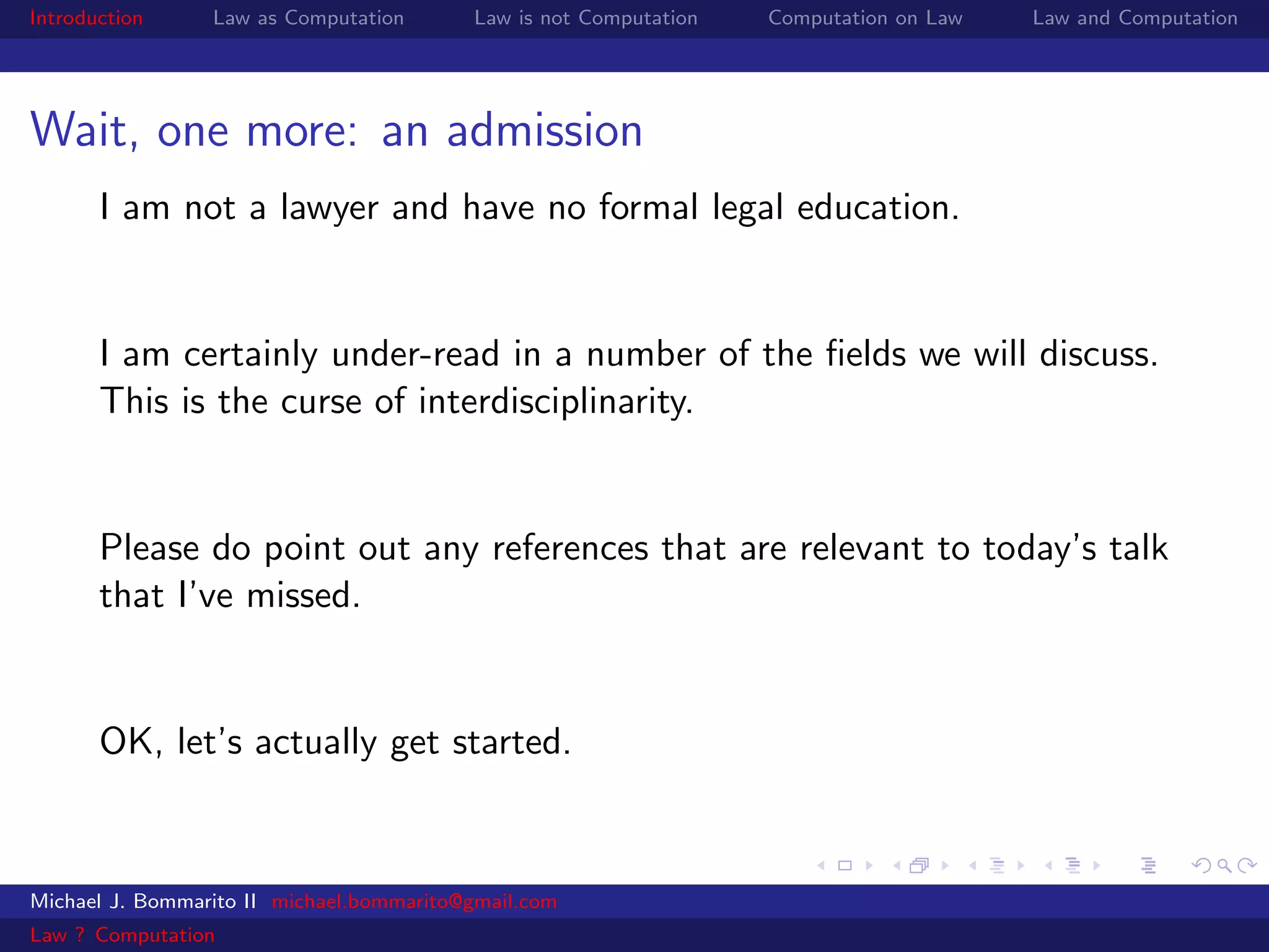 Introduction     Law as Computation       Law is not Computation   Computation on Law   Law and Computation




Wait, one more: an admission
       I am not a lawyer and have no formal legal education.


       I am certainly under-read in a number of the ﬁelds we will discuss.
       This is the curse of interdisciplinarity.


       Please do point out any references that are relevant to today’s talk
       that I’ve missed.


       OK, let’s actually get started.



Michael J. Bommarito II michael.bommarito@gmail.com
Law ? Computation
 