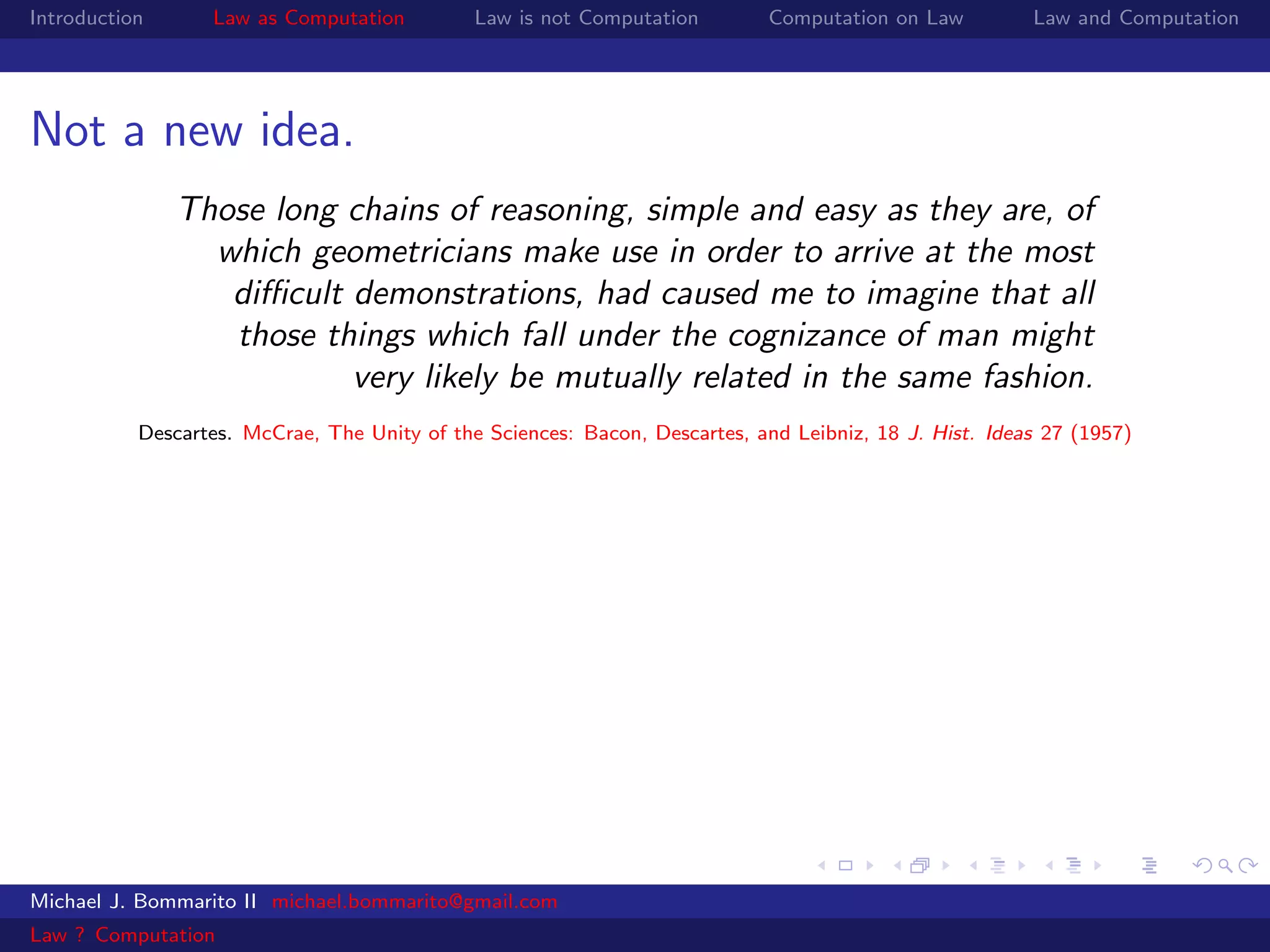 Introduction      Law as Computation          Law is not Computation         Computation on Law         Law and Computation




Not a new idea.
               Those long chains of reasoning, simple and easy as they are, of
                 which geometricians make use in order to arrive at the most
                  diﬃcult demonstrations, had caused me to imagine that all
                  those things which fall under the cognizance of man might
                          very likely be mutually related in the same fashion.
           Descartes. McCrae, The Unity of the Sciences: Bacon, Descartes, and Leibniz, 18 J. Hist. Ideas 27 (1957)




Michael J. Bommarito II michael.bommarito@gmail.com
Law ? Computation
 