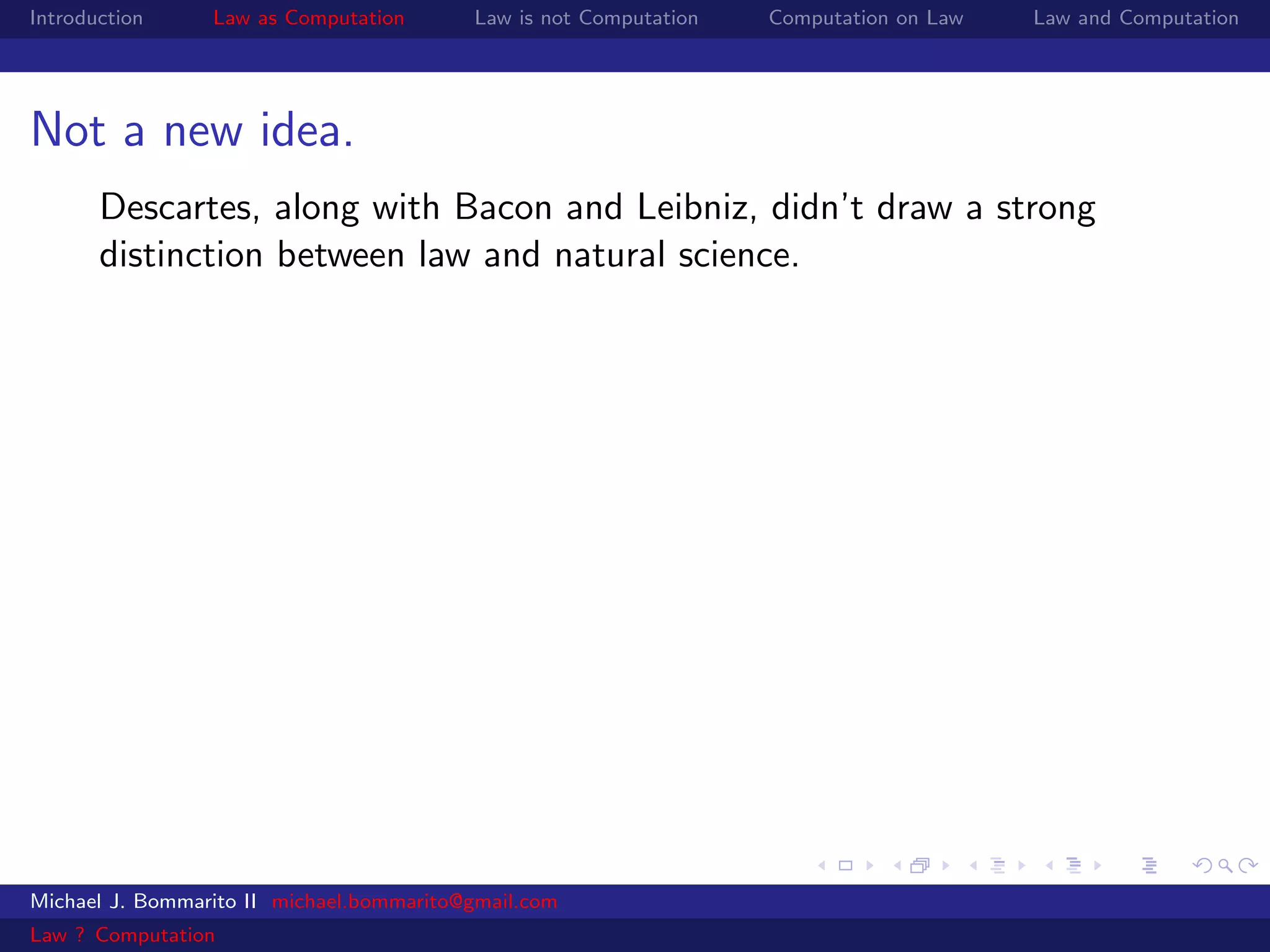 Introduction     Law as Computation       Law is not Computation   Computation on Law   Law and Computation




Not a new idea.
       Descartes, along with Bacon and Leibniz, didn’t draw a strong
       distinction between law and natural science.




Michael J. Bommarito II michael.bommarito@gmail.com
Law ? Computation
 