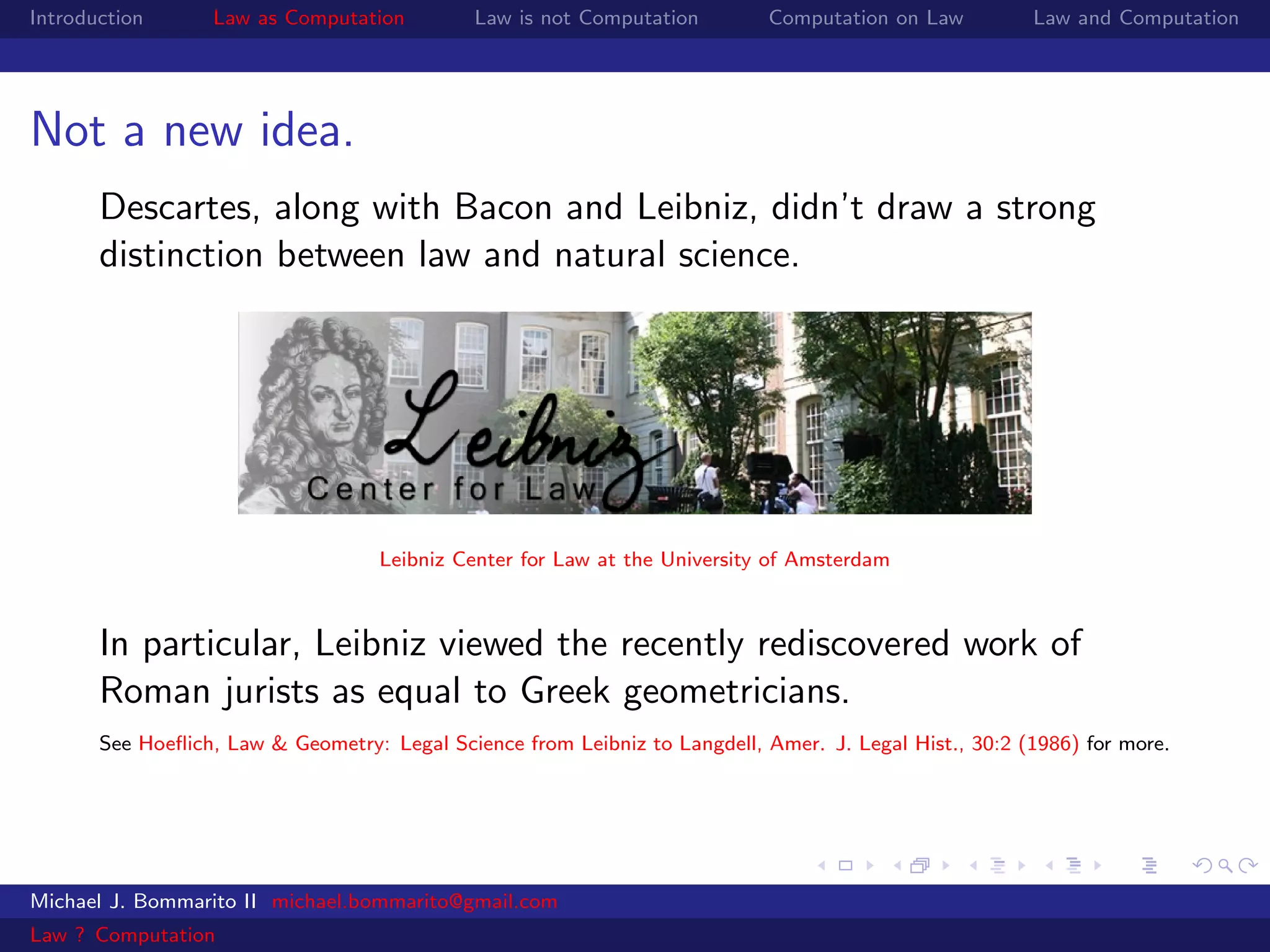 Introduction      Law as Computation          Law is not Computation        Computation on Law          Law and Computation




Not a new idea.
       Descartes, along with Bacon and Leibniz, didn’t draw a strong
       distinction between law and natural science.




                                    Leibniz Center for Law at the University of Amsterdam



       In particular, Leibniz viewed the recently rediscovered work of
       Roman jurists as equal to Greek geometricians.
       See Hoeﬂich, Law & Geometry: Legal Science from Leibniz to Langdell, Amer. J. Legal Hist., 30:2 (1986) for more.




Michael J. Bommarito II michael.bommarito@gmail.com
Law ? Computation
 
