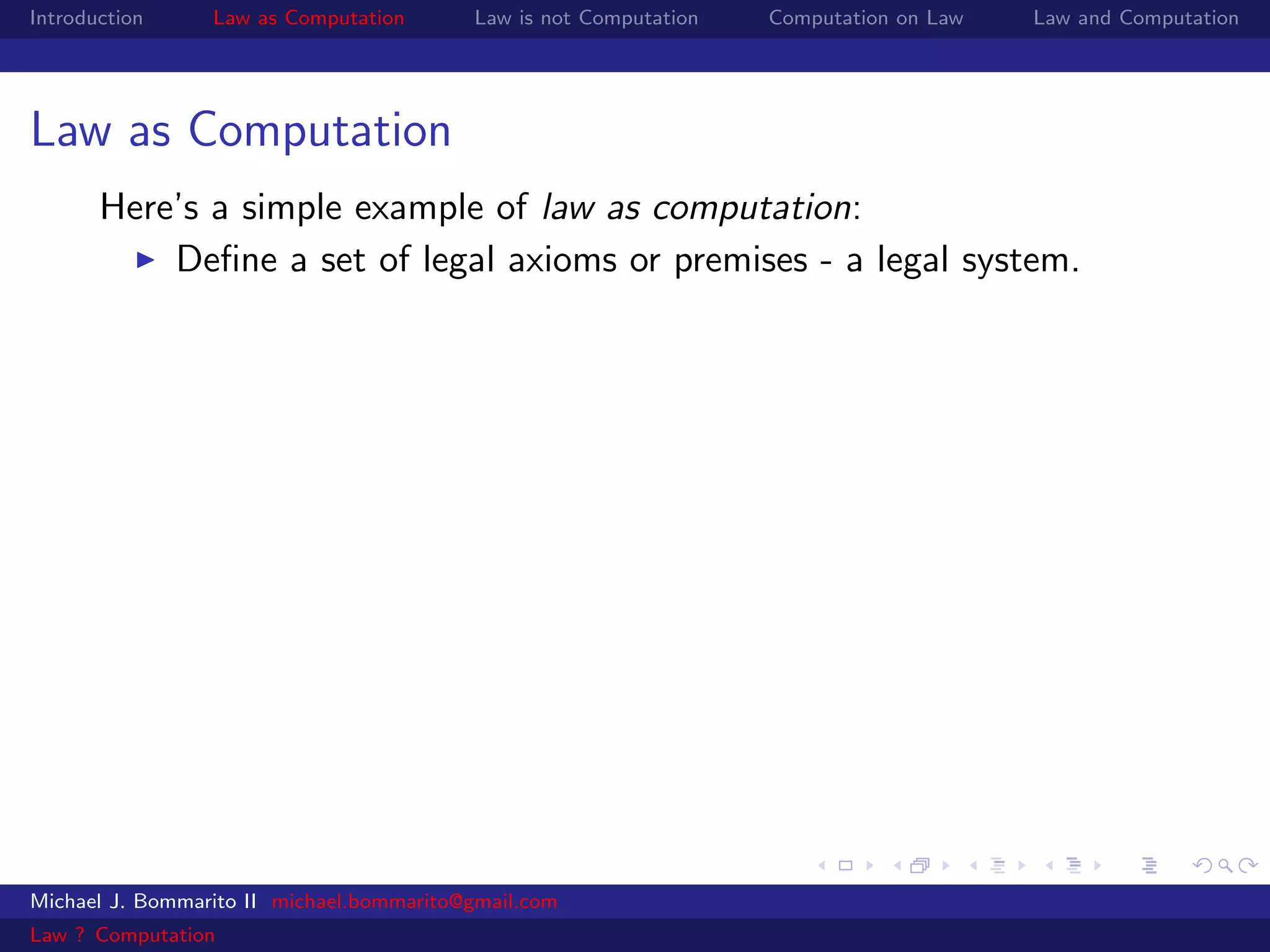 Introduction     Law as Computation       Law is not Computation   Computation on Law   Law and Computation




Law as Computation
       Here’s a simple example of law as computation:
           Deﬁne a set of legal axioms or premises - a legal system.




Michael J. Bommarito II michael.bommarito@gmail.com
Law ? Computation
 