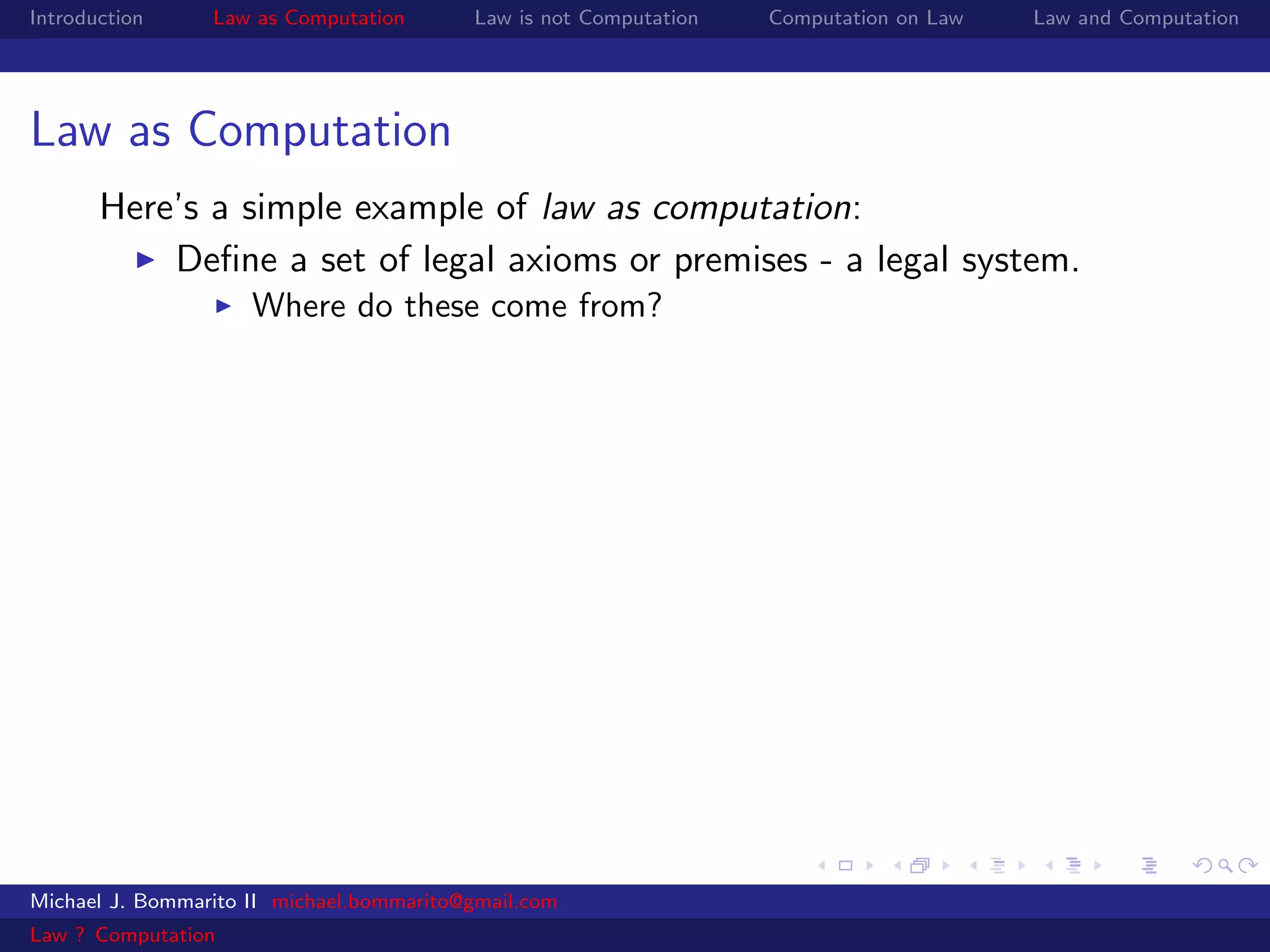 Introduction     Law as Computation       Law is not Computation   Computation on Law   Law and Computation




Law as Computation
       Here’s a simple example of law as computation:
           Deﬁne a set of legal axioms or premises - a legal system.
                     Where do these come from?




Michael J. Bommarito II michael.bommarito@gmail.com
Law ? Computation
 