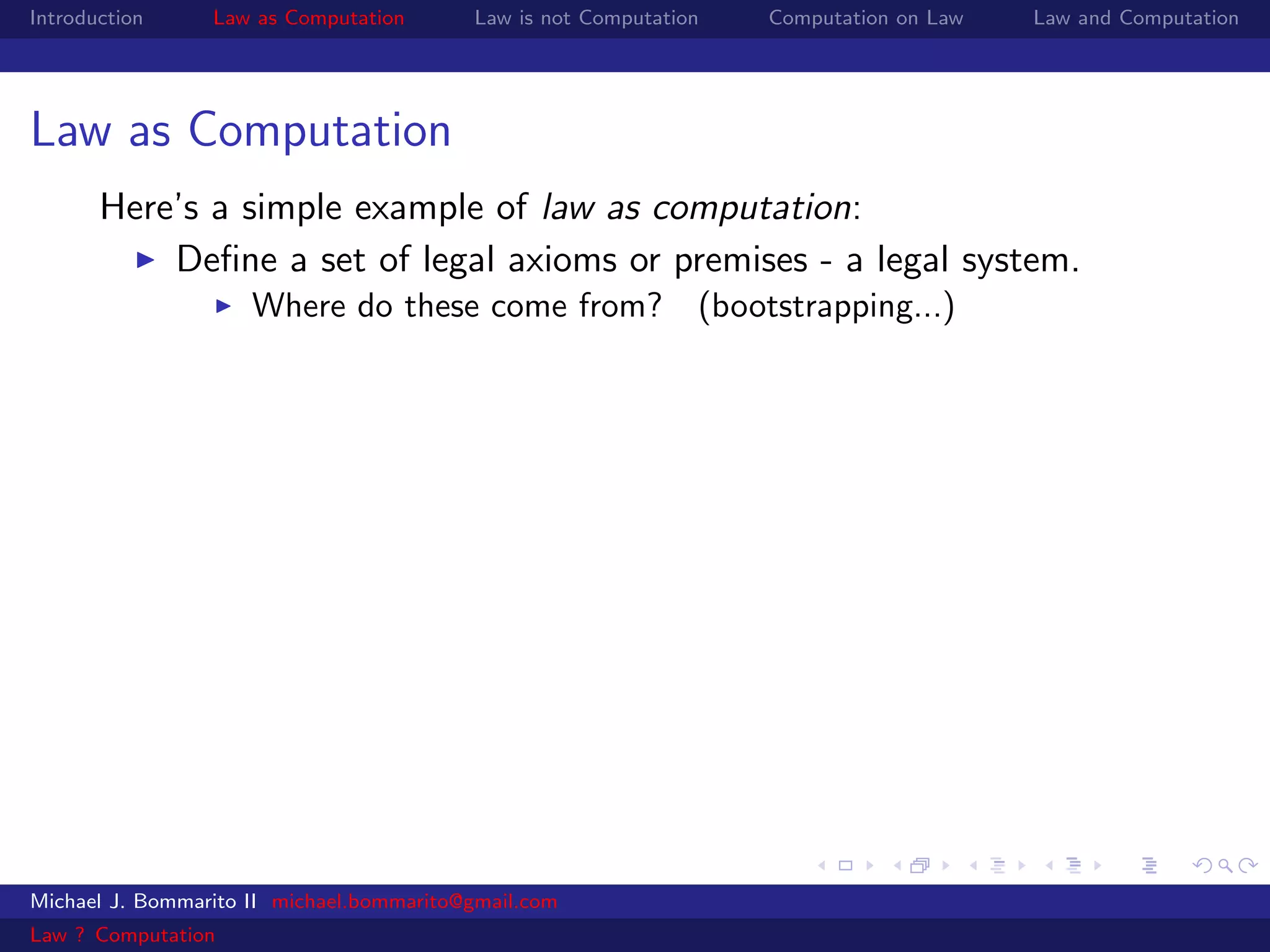 Introduction     Law as Computation       Law is not Computation   Computation on Law   Law and Computation




Law as Computation
       Here’s a simple example of law as computation:
           Deﬁne a set of legal axioms or premises - a legal system.
                     Where do these come from? (bootstrapping...)




Michael J. Bommarito II michael.bommarito@gmail.com
Law ? Computation
 