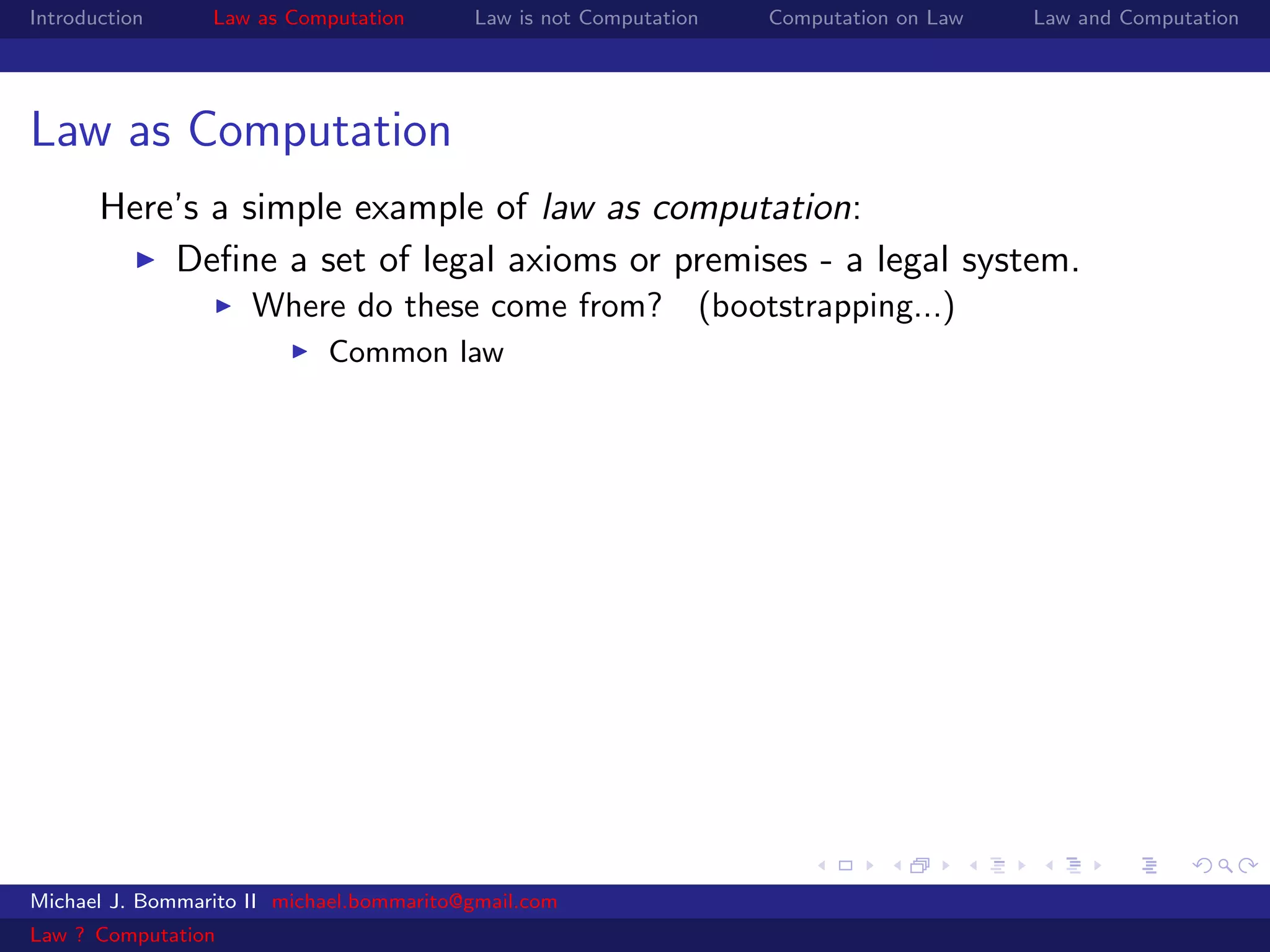 Introduction     Law as Computation       Law is not Computation   Computation on Law   Law and Computation




Law as Computation
       Here’s a simple example of law as computation:
           Deﬁne a set of legal axioms or premises - a legal system.
                     Where do these come from? (bootstrapping...)
                            Common law




Michael J. Bommarito II michael.bommarito@gmail.com
Law ? Computation
 