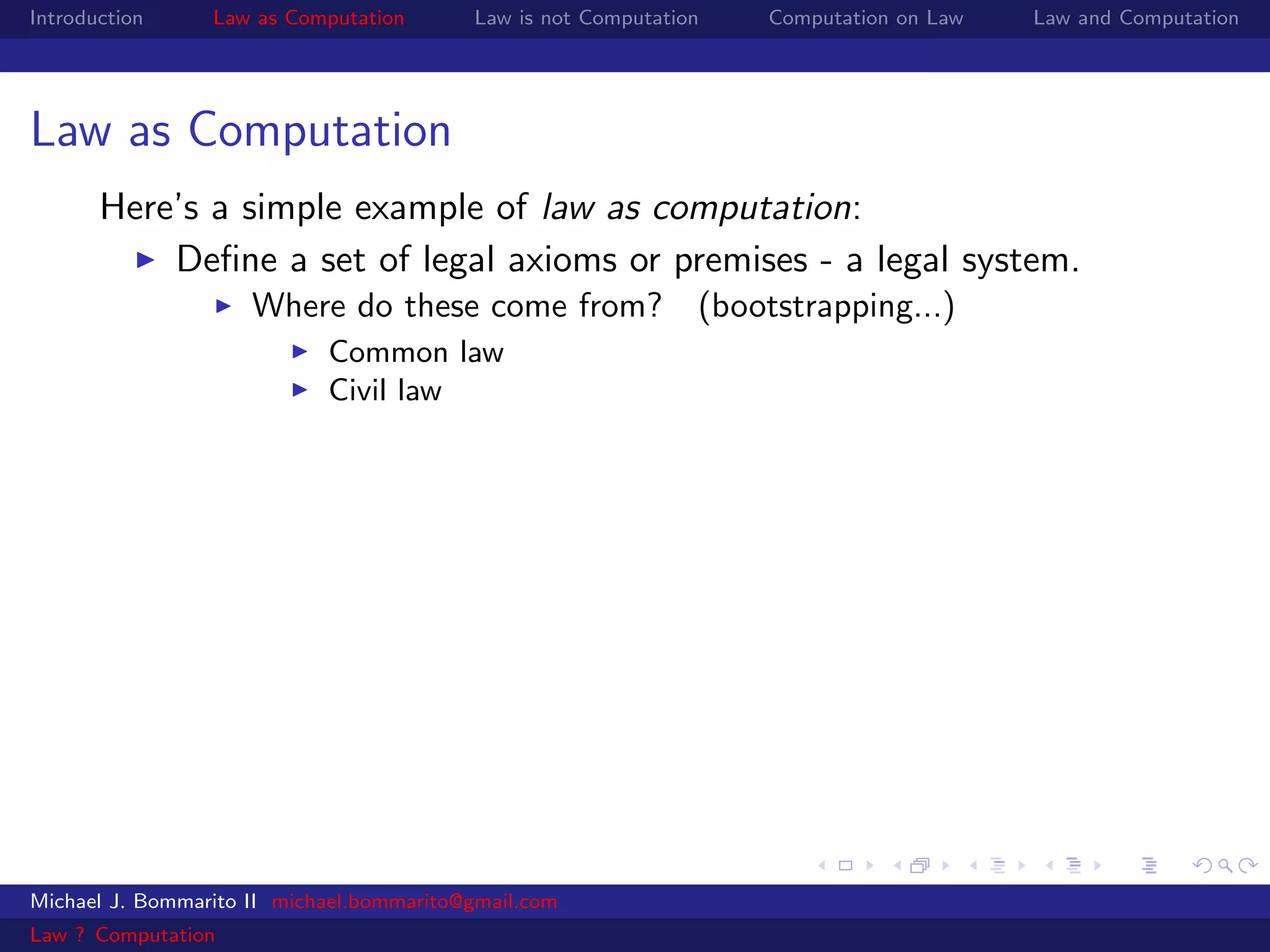 Introduction     Law as Computation       Law is not Computation   Computation on Law   Law and Computation




Law as Computation
       Here’s a simple example of law as computation:
           Deﬁne a set of legal axioms or premises - a legal system.
                     Where do these come from? (bootstrapping...)
                            Common law
                            Civil law




Michael J. Bommarito II michael.bommarito@gmail.com
Law ? Computation
 