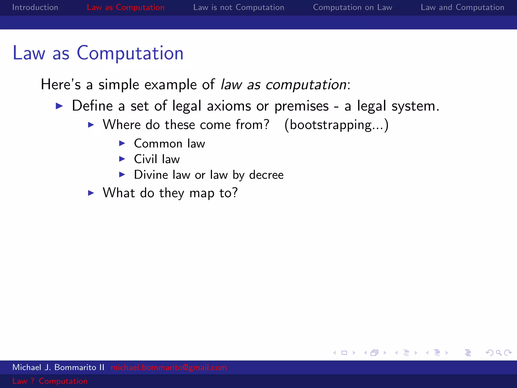 Introduction     Law as Computation       Law is not Computation   Computation on Law   Law and Computation




Law as Computation
       Here’s a simple example of law as computation:
           Deﬁne a set of legal axioms or premises - a legal system.
                     Where do these come from? (bootstrapping...)
                            Common law
                            Civil law
                            Divine law or law by decree
                     What do they map to?




Michael J. Bommarito II michael.bommarito@gmail.com
Law ? Computation
 