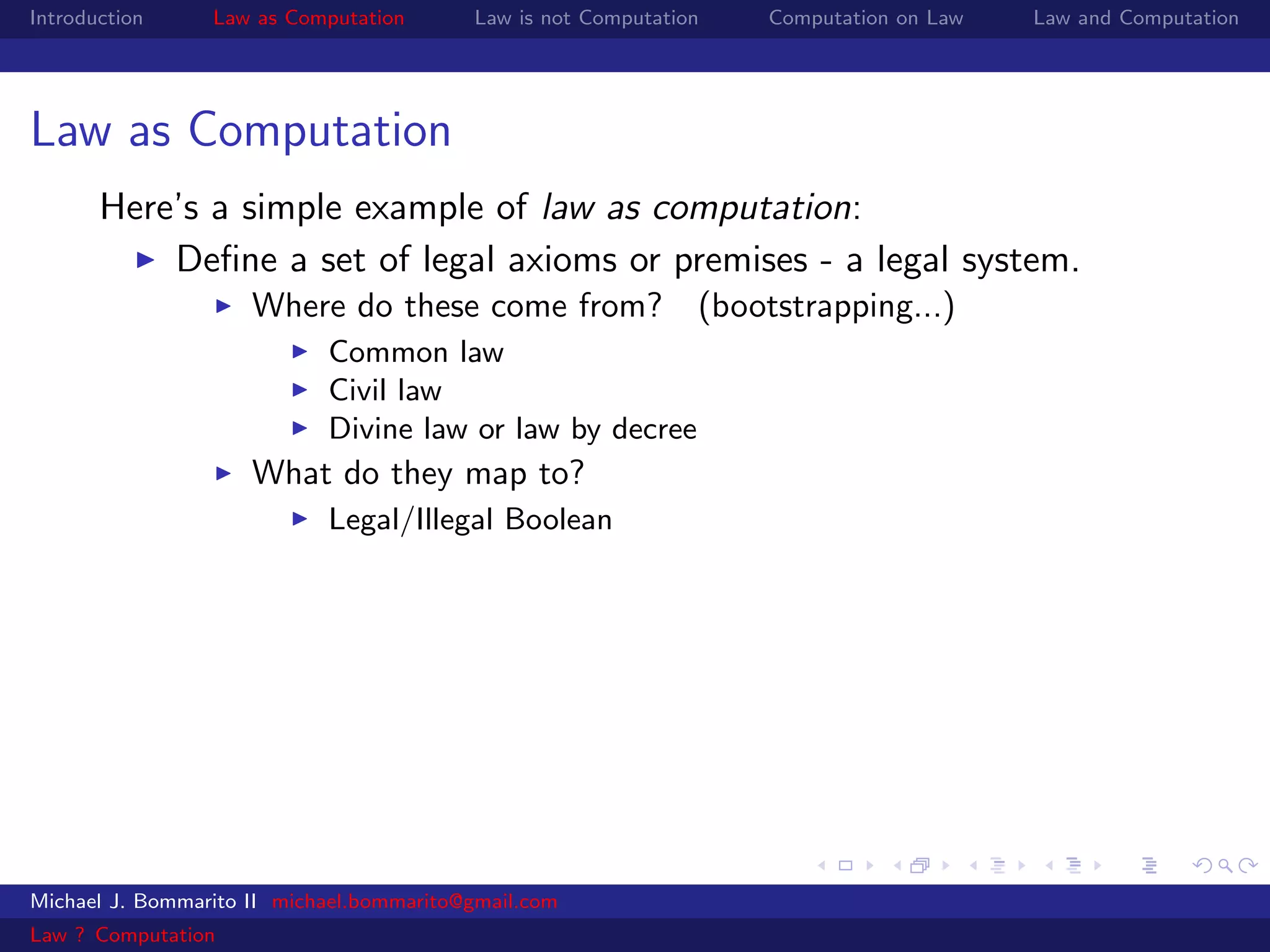 Introduction     Law as Computation       Law is not Computation   Computation on Law   Law and Computation




Law as Computation
       Here’s a simple example of law as computation:
           Deﬁne a set of legal axioms or premises - a legal system.
                     Where do these come from? (bootstrapping...)
                            Common law
                            Civil law
                            Divine law or law by decree
                     What do they map to?
                            Legal/Illegal Boolean




Michael J. Bommarito II michael.bommarito@gmail.com
Law ? Computation
 