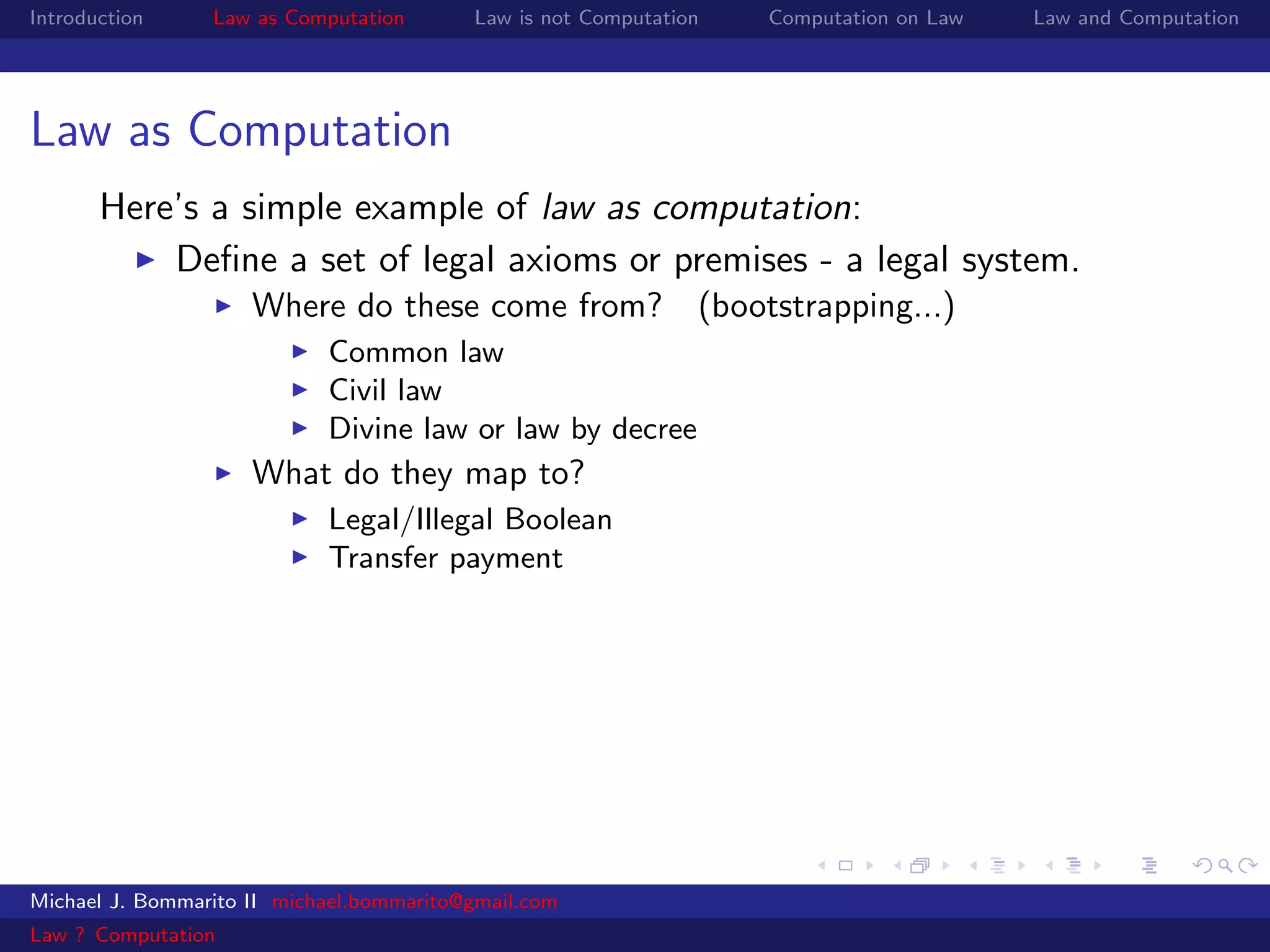Introduction     Law as Computation       Law is not Computation   Computation on Law   Law and Computation




Law as Computation
       Here’s a simple example of law as computation:
           Deﬁne a set of legal axioms or premises - a legal system.
                     Where do these come from? (bootstrapping...)
                            Common law
                            Civil law
                            Divine law or law by decree
                     What do they map to?
                            Legal/Illegal Boolean
                            Transfer payment




Michael J. Bommarito II michael.bommarito@gmail.com
Law ? Computation
 