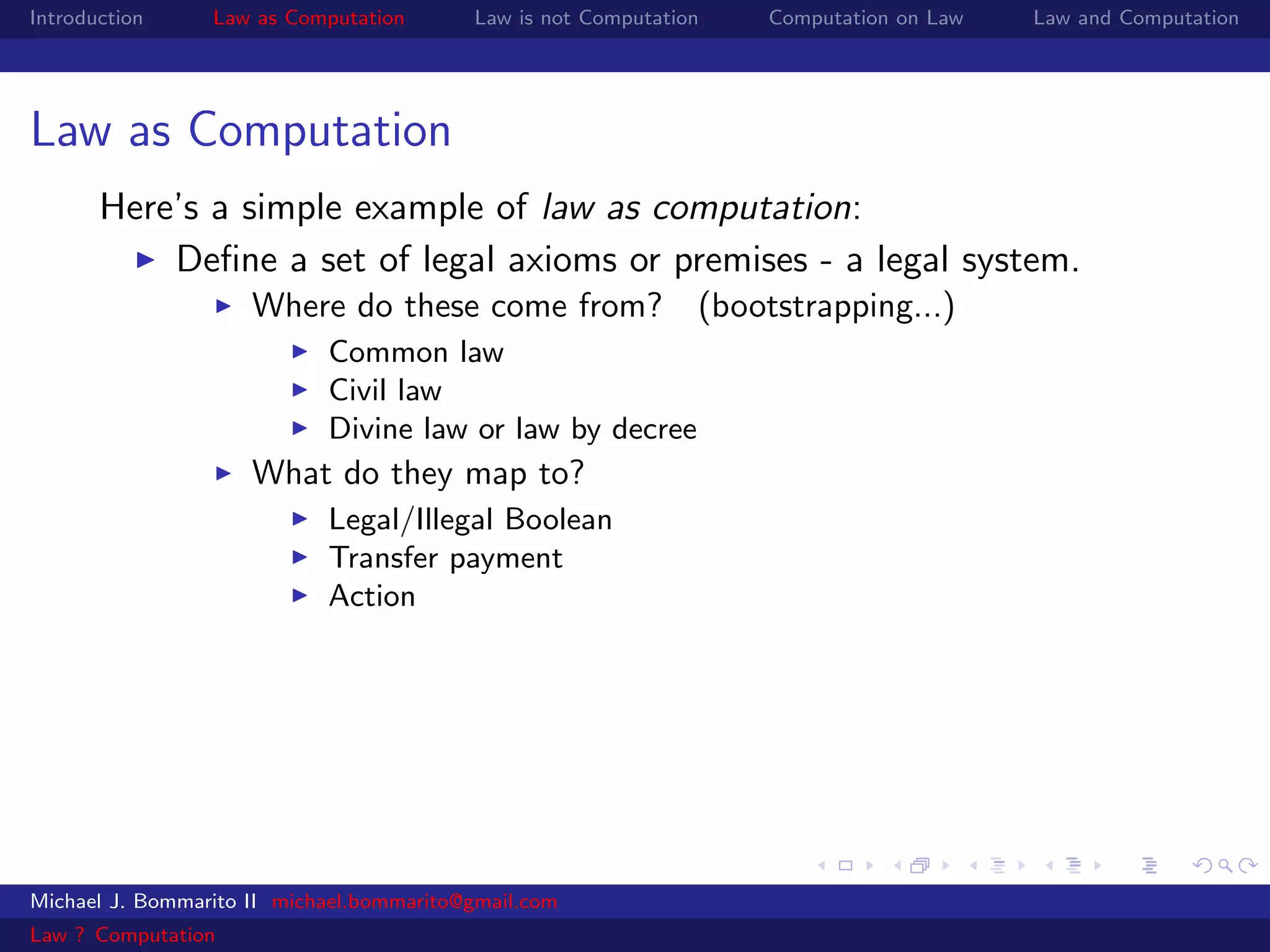 Introduction     Law as Computation       Law is not Computation   Computation on Law   Law and Computation




Law as Computation
       Here’s a simple example of law as computation:
           Deﬁne a set of legal axioms or premises - a legal system.
                     Where do these come from? (bootstrapping...)
                            Common law
                            Civil law
                            Divine law or law by decree
                     What do they map to?
                            Legal/Illegal Boolean
                            Transfer payment
                            Action




Michael J. Bommarito II michael.bommarito@gmail.com
Law ? Computation
 