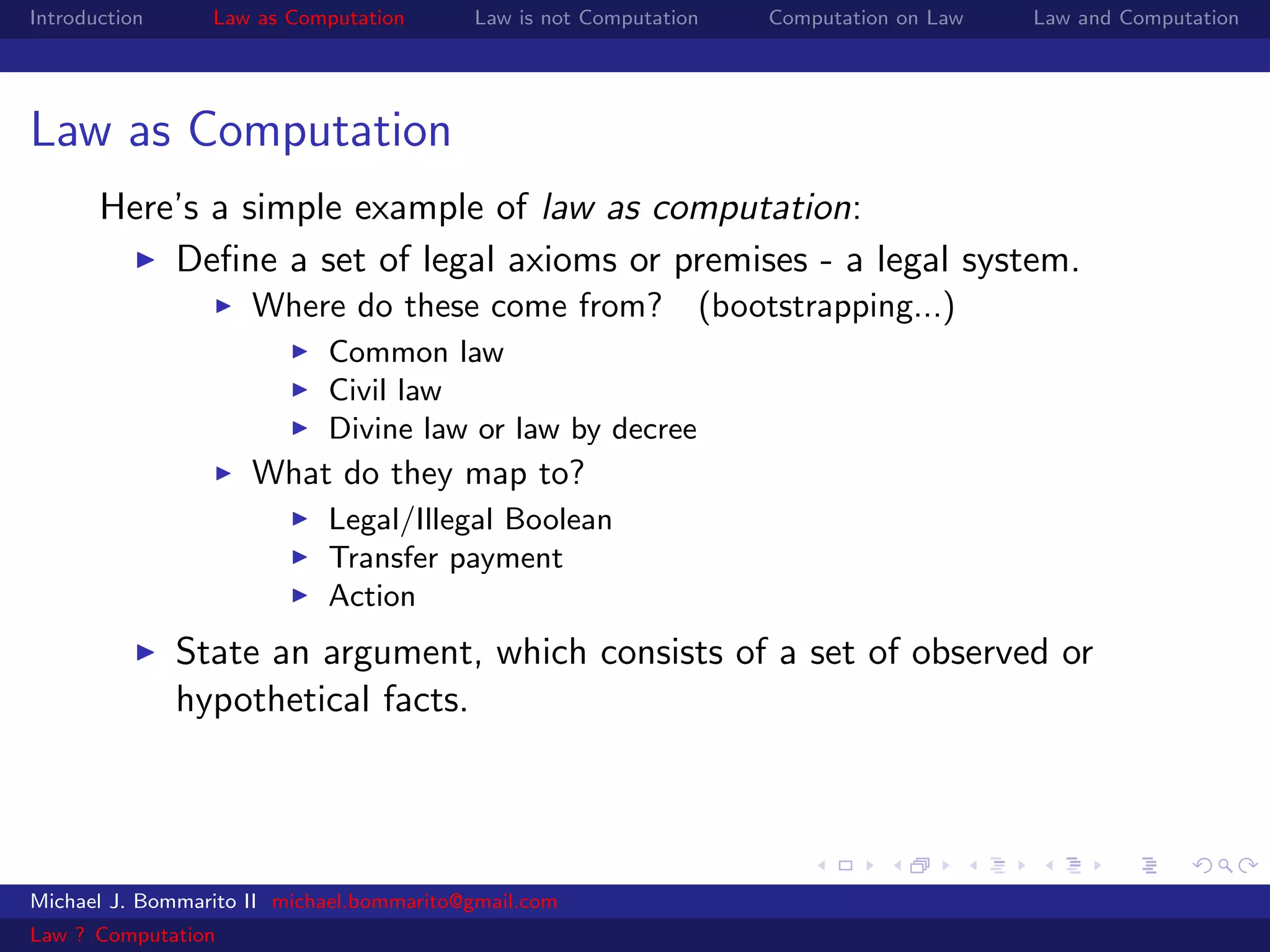 Introduction     Law as Computation       Law is not Computation   Computation on Law   Law and Computation




Law as Computation
       Here’s a simple example of law as computation:
           Deﬁne a set of legal axioms or premises - a legal system.
                     Where do these come from? (bootstrapping...)
                            Common law
                            Civil law
                            Divine law or law by decree
                     What do they map to?
                            Legal/Illegal Boolean
                            Transfer payment
                            Action
               State an argument, which consists of a set of observed or
               hypothetical facts.




Michael J. Bommarito II michael.bommarito@gmail.com
Law ? Computation
 