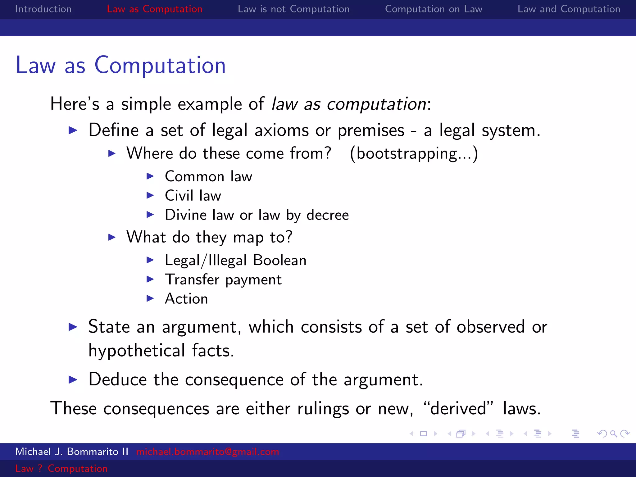 Introduction     Law as Computation       Law is not Computation   Computation on Law   Law and Computation




Law as Computation
       Here’s a simple example of law as computation:
           Deﬁne a set of legal axioms or premises - a legal system.
                     Where do these come from? (bootstrapping...)
                            Common law
                            Civil law
                            Divine law or law by decree
                     What do they map to?
                            Legal/Illegal Boolean
                            Transfer payment
                            Action
               State an argument, which consists of a set of observed or
               hypothetical facts.
               Deduce the consequence of the argument.
       These consequences are either rulings or new, “derived” laws.

Michael J. Bommarito II michael.bommarito@gmail.com
Law ? Computation
 