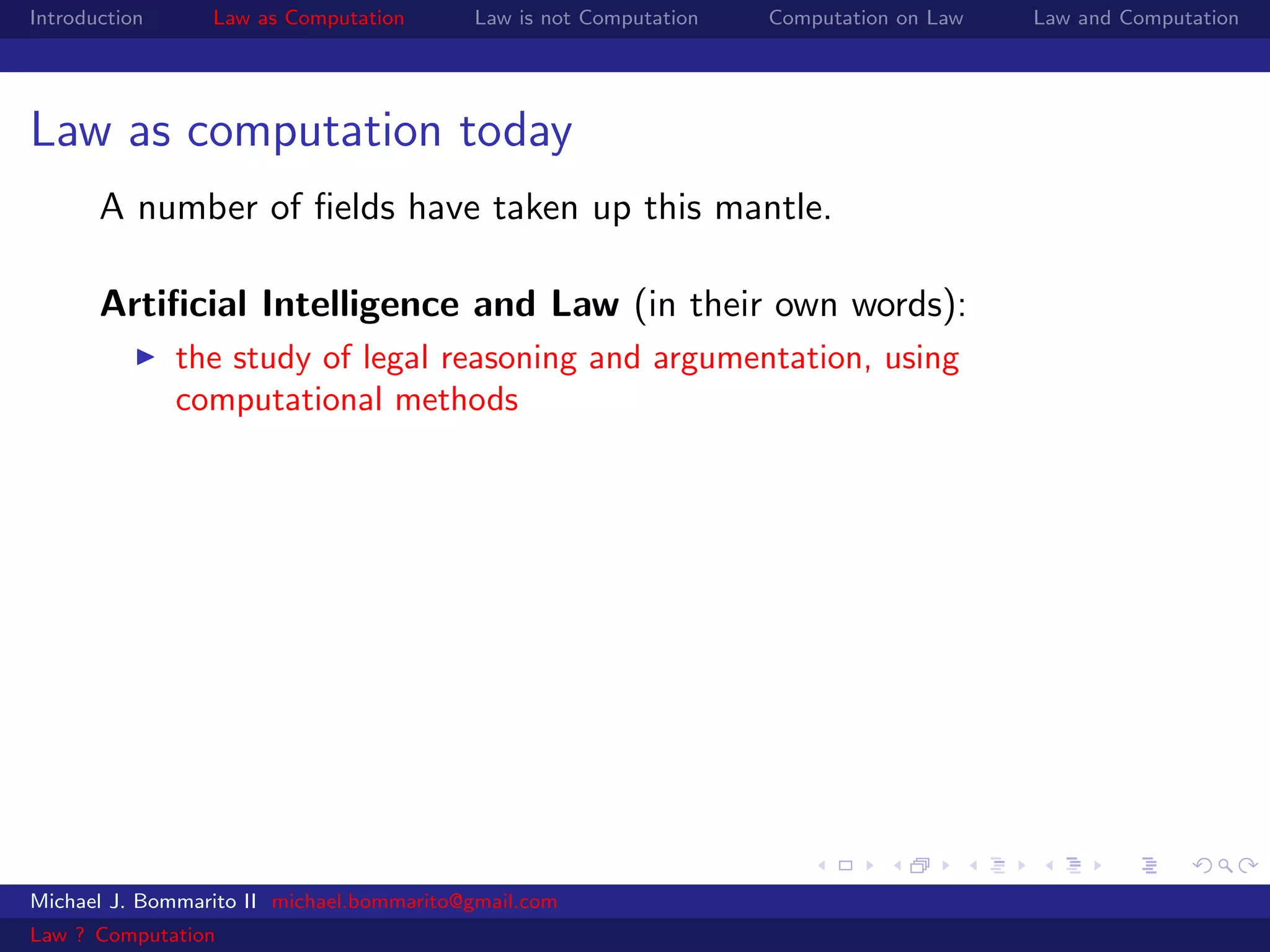 Introduction     Law as Computation       Law is not Computation   Computation on Law   Law and Computation




Law as computation today
       A number of ﬁelds have taken up this mantle.

       Artiﬁcial Intelligence and Law (in their own words):
               the study of legal reasoning and argumentation, using
               computational methods




Michael J. Bommarito II michael.bommarito@gmail.com
Law ? Computation
 