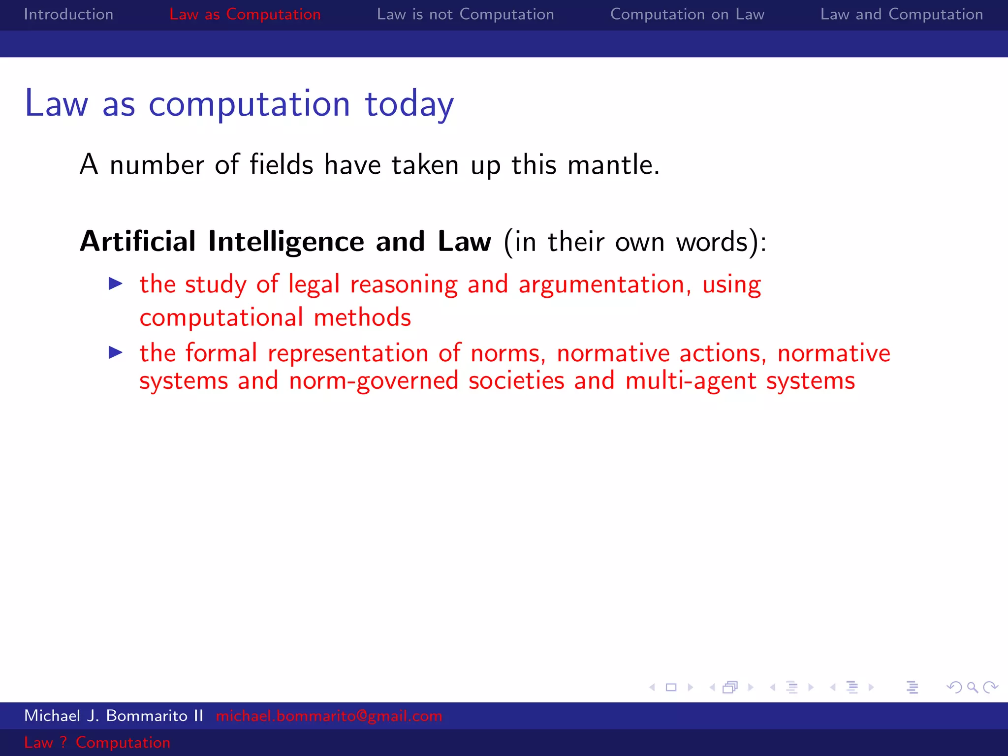 Introduction     Law as Computation       Law is not Computation   Computation on Law   Law and Computation




Law as computation today
       A number of ﬁelds have taken up this mantle.

       Artiﬁcial Intelligence and Law (in their own words):
               the study of legal reasoning and argumentation, using
               computational methods
               the formal representation of norms, normative actions, normative
               systems and norm-governed societies and multi-agent systems




Michael J. Bommarito II michael.bommarito@gmail.com
Law ? Computation
 