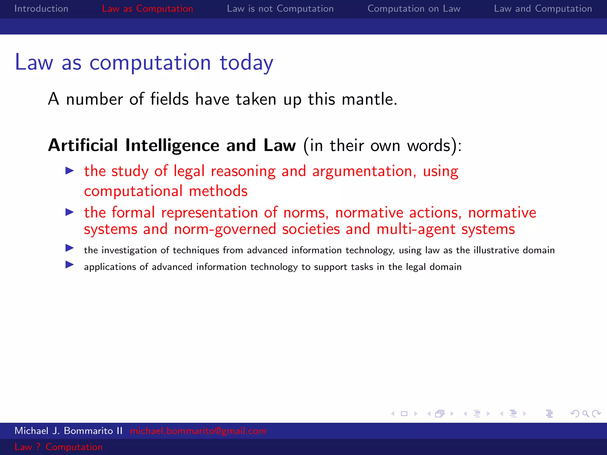 Introduction       Law as Computation          Law is not Computation         Computation on Law           Law and Computation




Law as computation today
       A number of ﬁelds have taken up this mantle.

       Artiﬁcial Intelligence and Law (in their own words):
               the study of legal reasoning and argumentation, using
               computational methods
               the formal representation of norms, normative actions, normative
               systems and norm-governed societies and multi-agent systems
               the investigation of techniques from advanced information technology, using law as the illustrative domain
               applications of advanced information technology to support tasks in the legal domain




Michael J. Bommarito II michael.bommarito@gmail.com
Law ? Computation
 