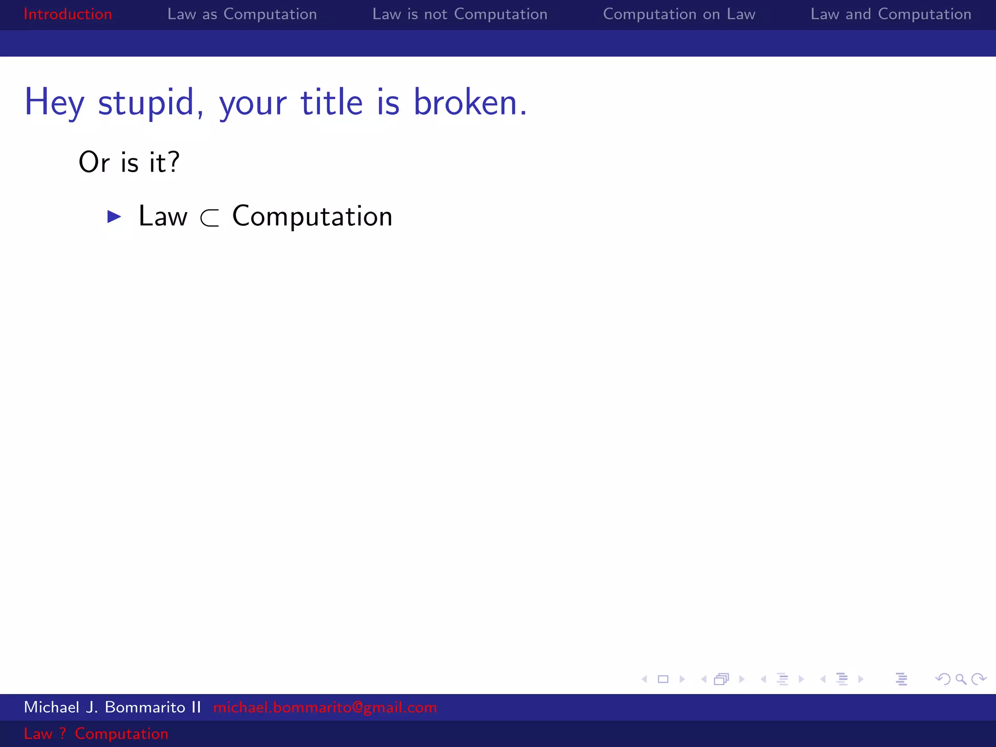 Introduction     Law as Computation       Law is not Computation   Computation on Law   Law and Computation




Hey stupid, your title is broken.
       Or is it?
               Law ⊂ Computation




Michael J. Bommarito II michael.bommarito@gmail.com
Law ? Computation
 