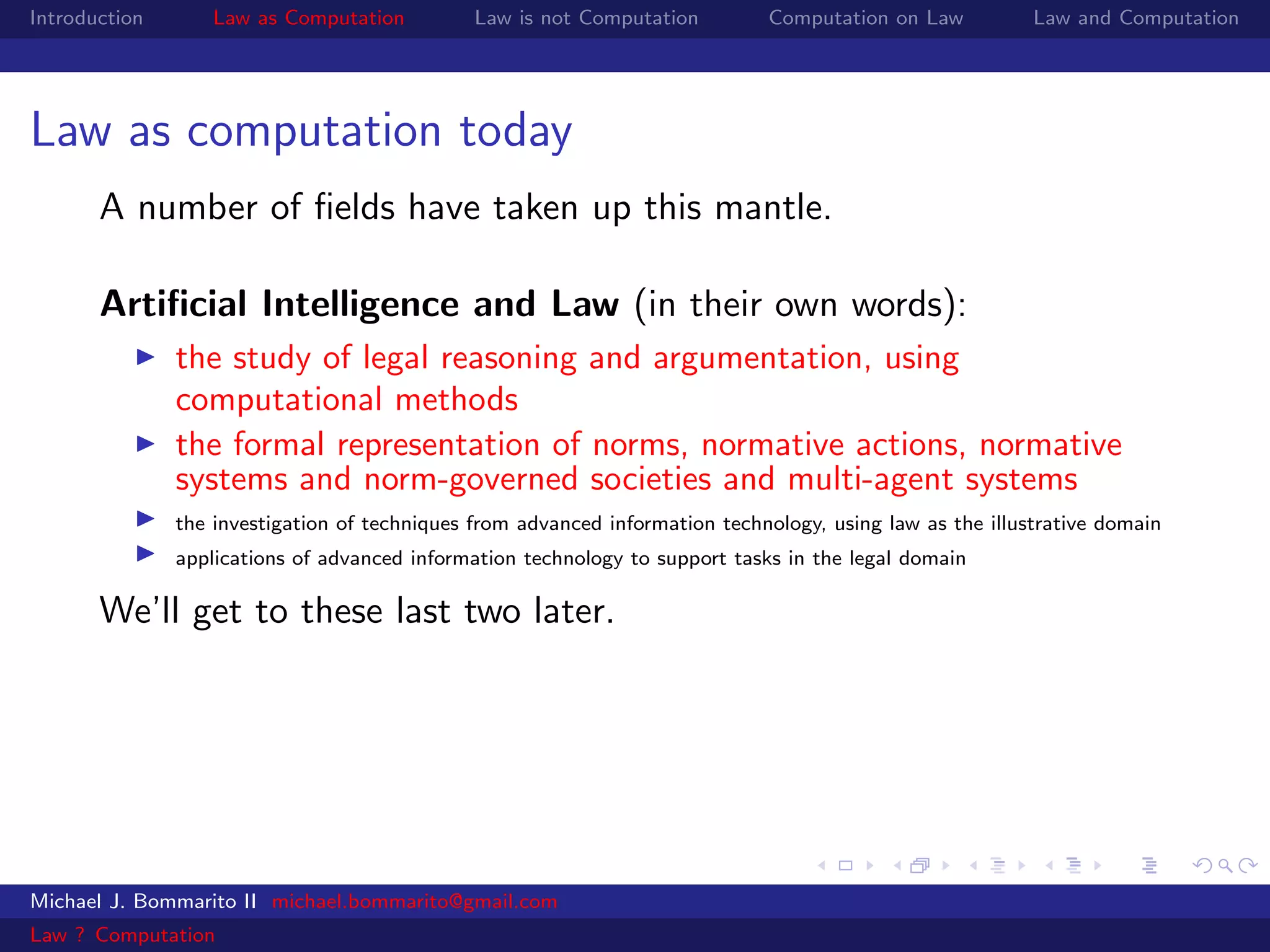 Introduction       Law as Computation          Law is not Computation         Computation on Law           Law and Computation




Law as computation today
       A number of ﬁelds have taken up this mantle.

       Artiﬁcial Intelligence and Law (in their own words):
               the study of legal reasoning and argumentation, using
               computational methods
               the formal representation of norms, normative actions, normative
               systems and norm-governed societies and multi-agent systems
               the investigation of techniques from advanced information technology, using law as the illustrative domain
               applications of advanced information technology to support tasks in the legal domain

       We’ll get to these last two later.




Michael J. Bommarito II michael.bommarito@gmail.com
Law ? Computation
 