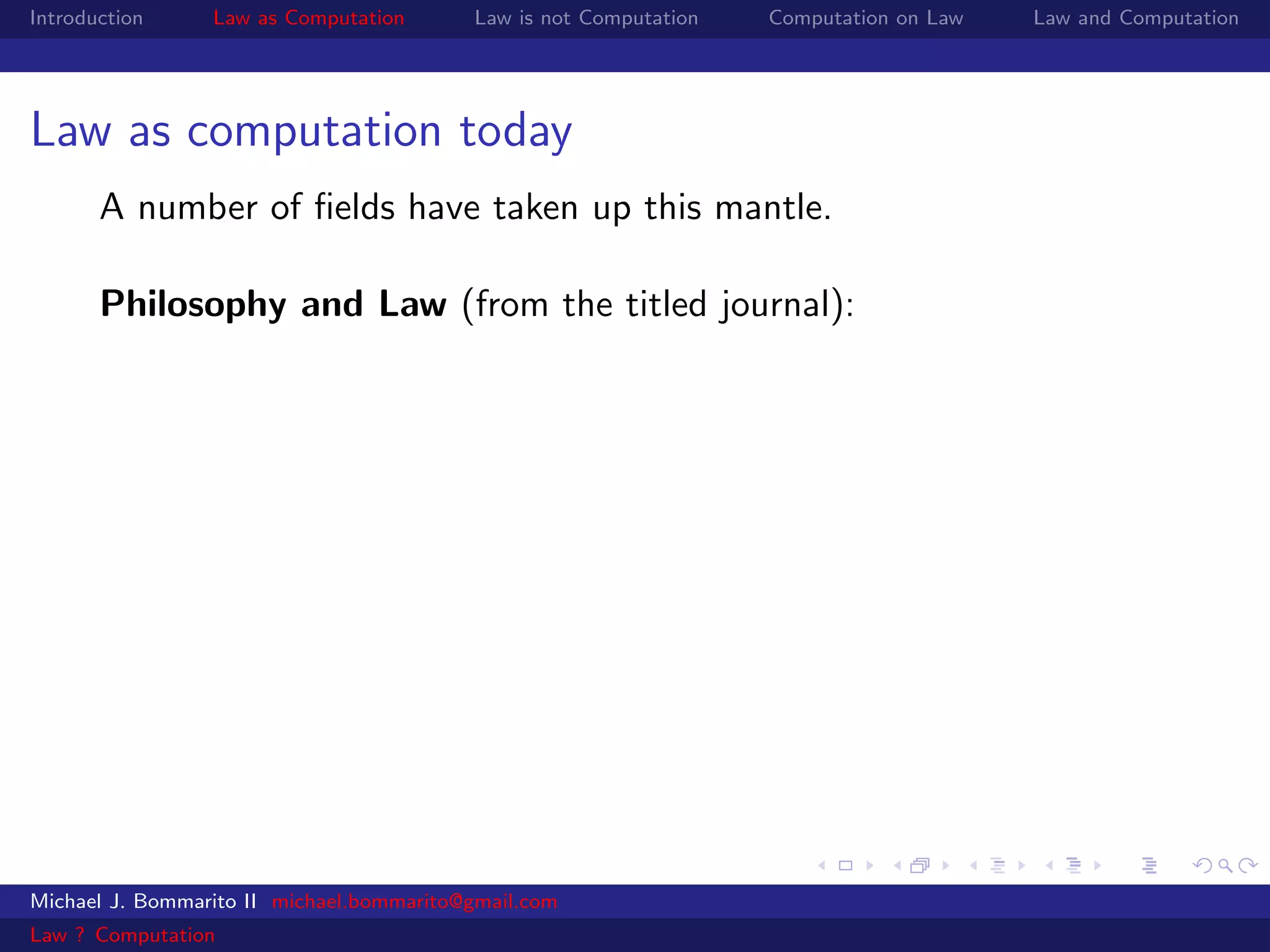 Introduction     Law as Computation       Law is not Computation   Computation on Law   Law and Computation




Law as computation today
       A number of ﬁelds have taken up this mantle.

       Philosophy and Law (from the titled journal):




Michael J. Bommarito II michael.bommarito@gmail.com
Law ? Computation
 
