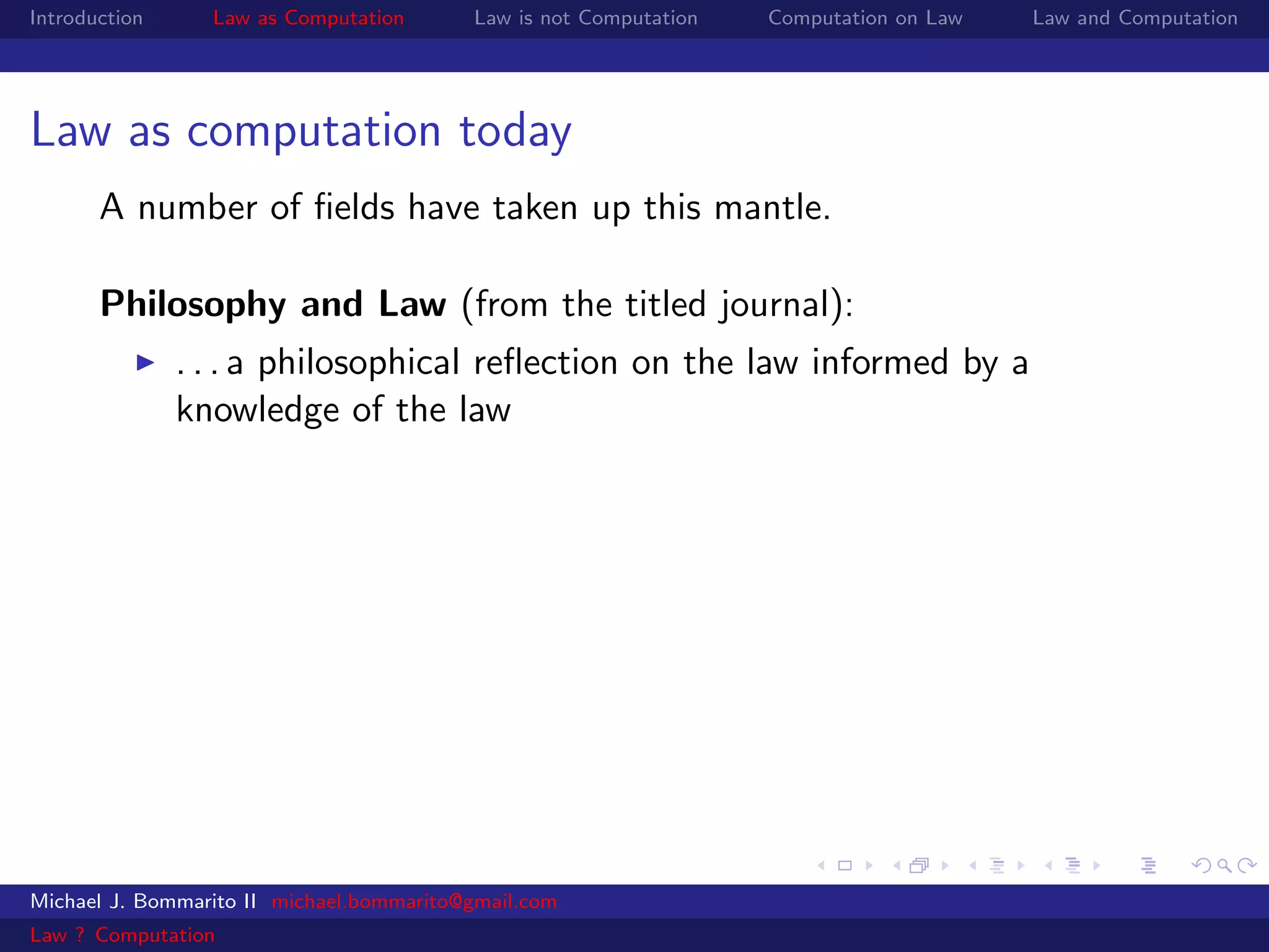 Introduction     Law as Computation       Law is not Computation   Computation on Law   Law and Computation




Law as computation today
       A number of ﬁelds have taken up this mantle.

       Philosophy and Law (from the titled journal):
               . . . a philosophical reﬂection on the law informed by a
               knowledge of the law




Michael J. Bommarito II michael.bommarito@gmail.com
Law ? Computation
 