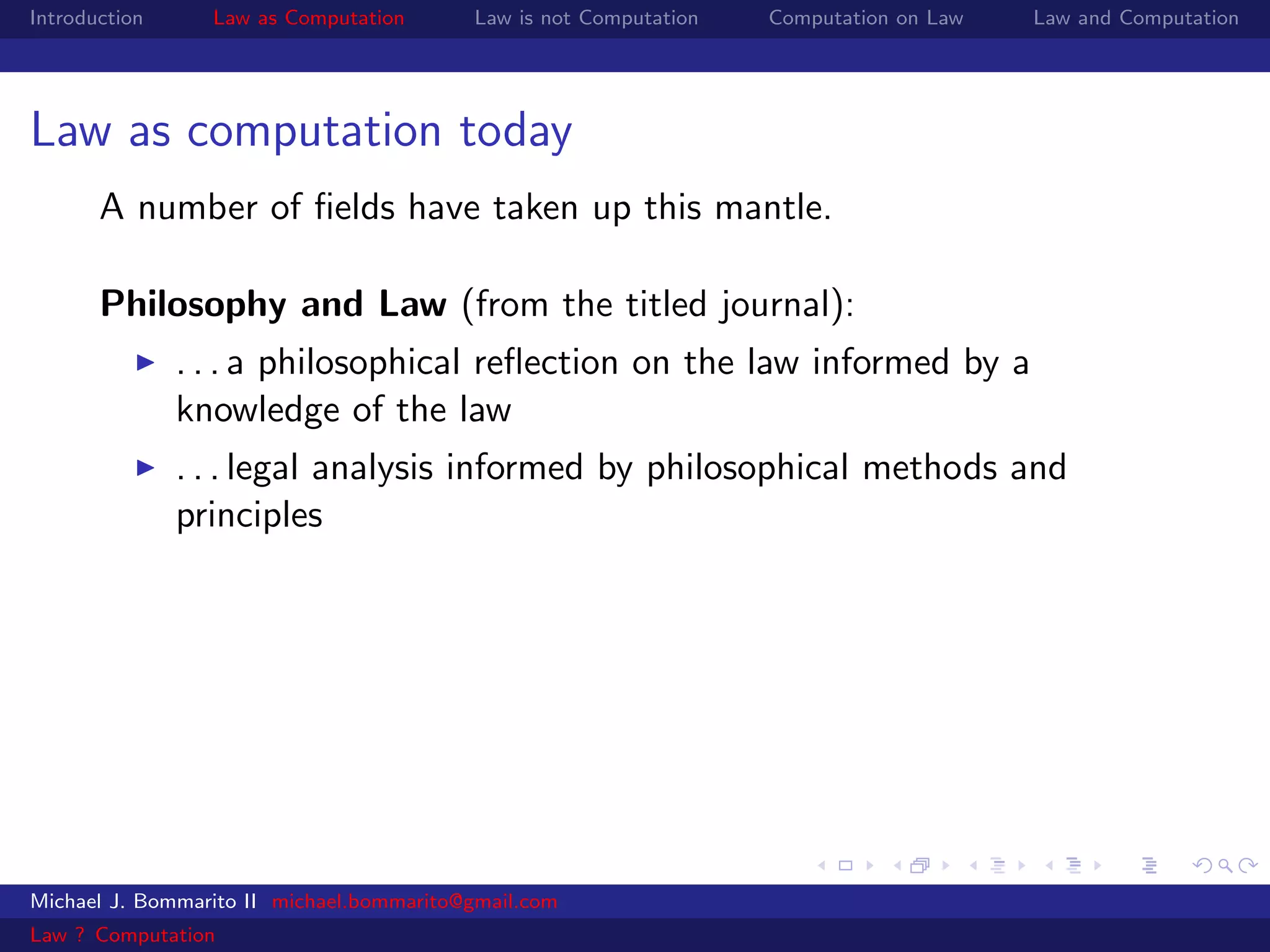 Introduction     Law as Computation       Law is not Computation   Computation on Law   Law and Computation




Law as computation today
       A number of ﬁelds have taken up this mantle.

       Philosophy and Law (from the titled journal):
               . . . a philosophical reﬂection on the law informed by a
               knowledge of the law
               . . . legal analysis informed by philosophical methods and
               principles




Michael J. Bommarito II michael.bommarito@gmail.com
Law ? Computation
 