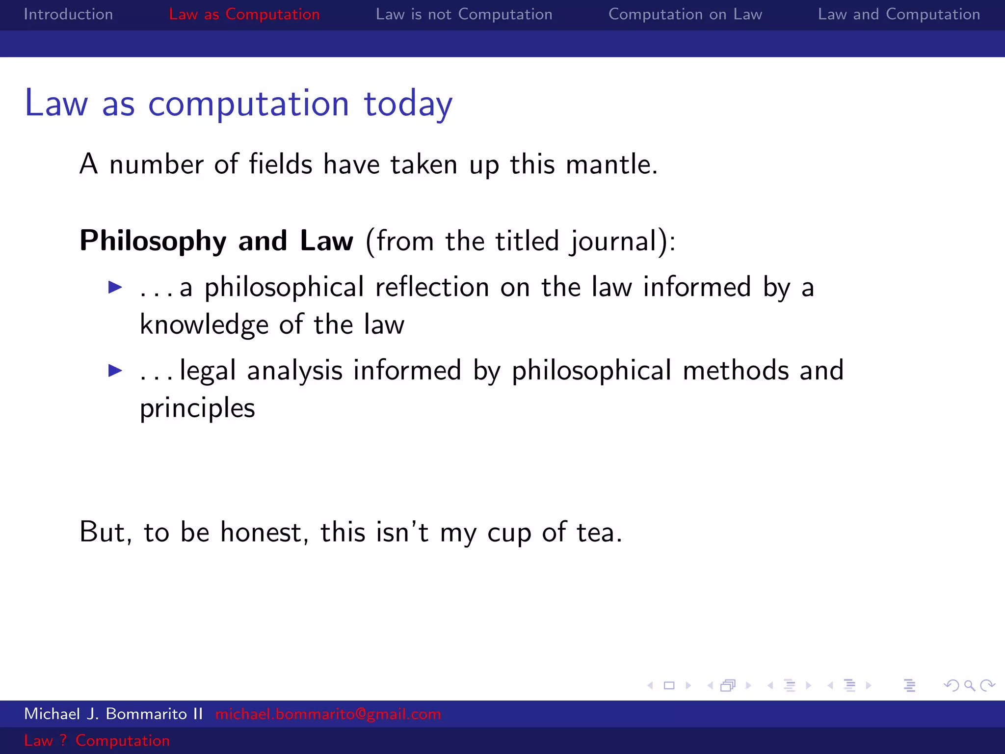 Introduction     Law as Computation       Law is not Computation   Computation on Law   Law and Computation




Law as computation today
       A number of ﬁelds have taken up this mantle.

       Philosophy and Law (from the titled journal):
               . . . a philosophical reﬂection on the law informed by a
               knowledge of the law
               . . . legal analysis informed by philosophical methods and
               principles



       But, to be honest, this isn’t my cup of tea.




Michael J. Bommarito II michael.bommarito@gmail.com
Law ? Computation
 