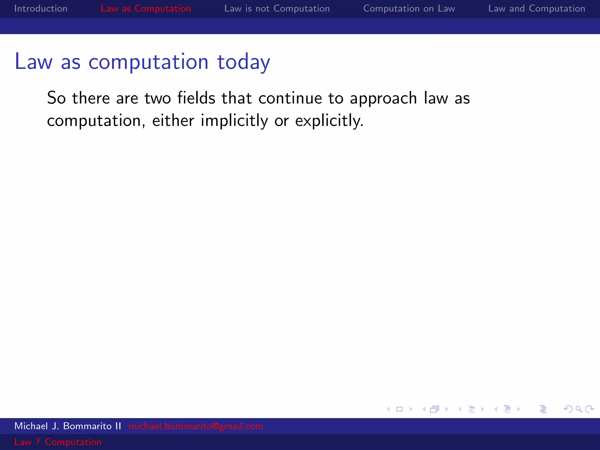 Introduction     Law as Computation       Law is not Computation   Computation on Law   Law and Computation




Law as computation today
       So there are two ﬁelds that continue to approach law as
       computation, either implicitly or explicitly.




Michael J. Bommarito II michael.bommarito@gmail.com
Law ? Computation
 