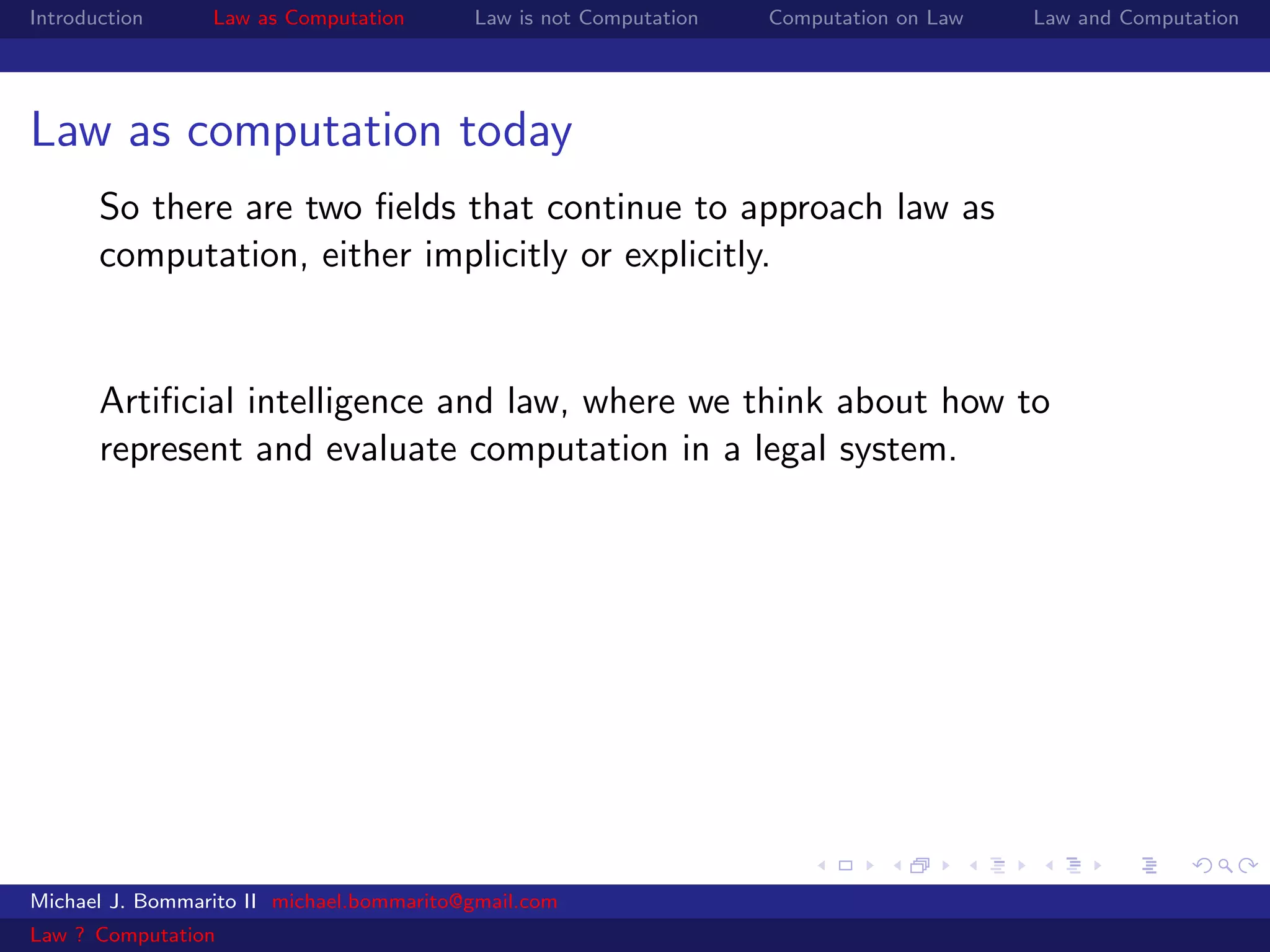 Introduction     Law as Computation       Law is not Computation   Computation on Law   Law and Computation




Law as computation today
       So there are two ﬁelds that continue to approach law as
       computation, either implicitly or explicitly.


       Artiﬁcial intelligence and law, where we think about how to
       represent and evaluate computation in a legal system.




Michael J. Bommarito II michael.bommarito@gmail.com
Law ? Computation
 