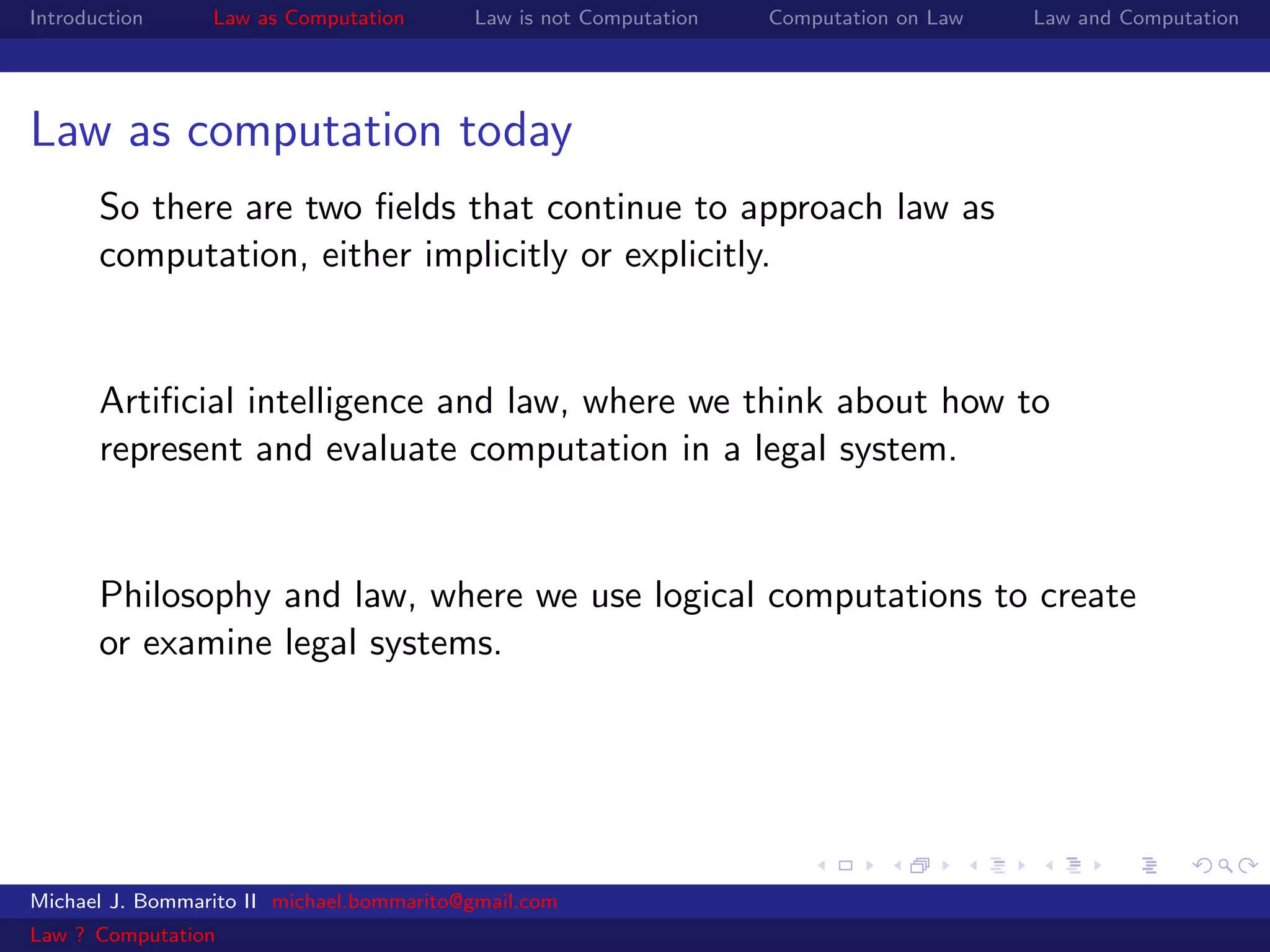 Introduction     Law as Computation       Law is not Computation   Computation on Law   Law and Computation




Law as computation today
       So there are two ﬁelds that continue to approach law as
       computation, either implicitly or explicitly.


       Artiﬁcial intelligence and law, where we think about how to
       represent and evaluate computation in a legal system.


       Philosophy and law, where we use logical computations to create
       or examine legal systems.




Michael J. Bommarito II michael.bommarito@gmail.com
Law ? Computation
 