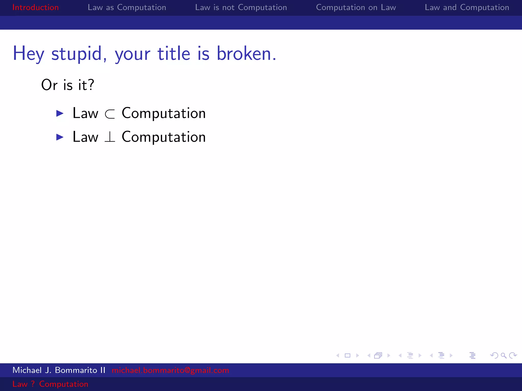 Introduction     Law as Computation       Law is not Computation   Computation on Law   Law and Computation




Hey stupid, your title is broken.
       Or is it?
               Law ⊂ Computation
               Law ⊥ Computation




Michael J. Bommarito II michael.bommarito@gmail.com
Law ? Computation
 