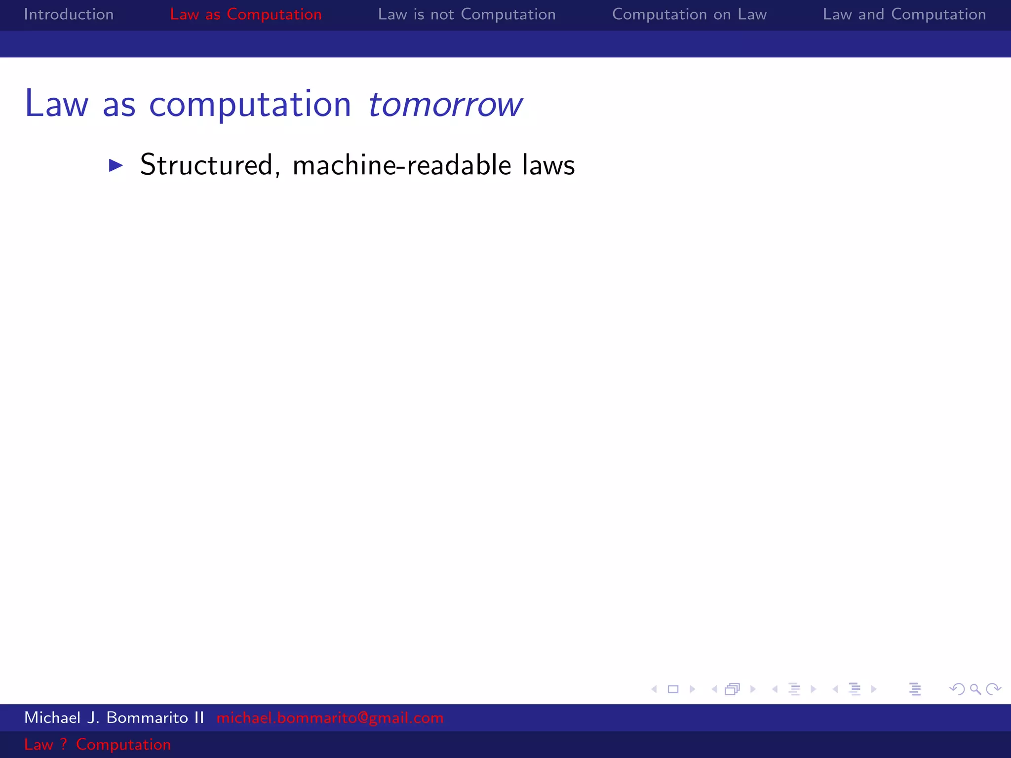 Introduction     Law as Computation       Law is not Computation   Computation on Law   Law and Computation




Law as computation tomorrow
               Structured, machine-readable laws




Michael J. Bommarito II michael.bommarito@gmail.com
Law ? Computation
 
