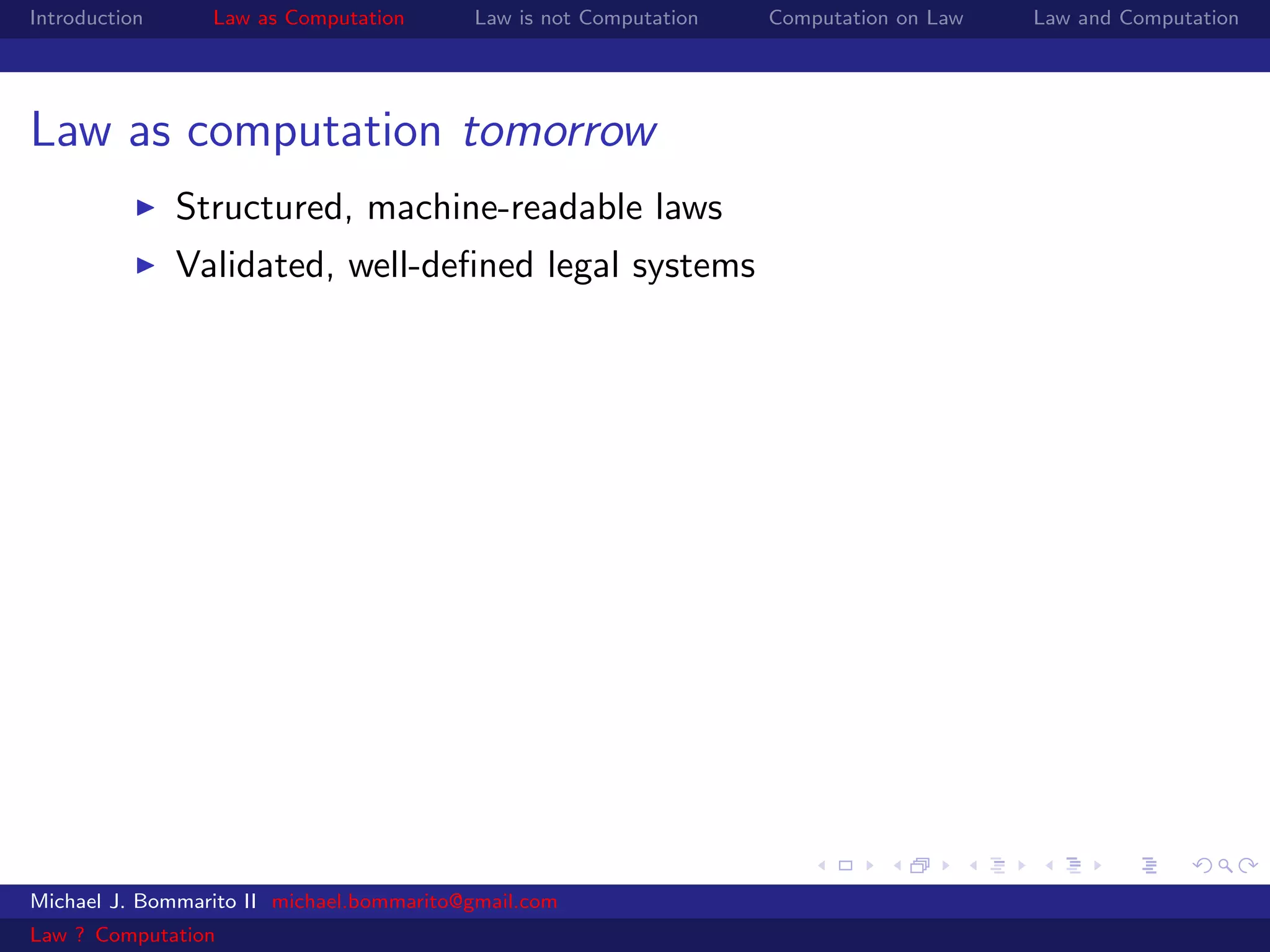 Introduction     Law as Computation       Law is not Computation   Computation on Law   Law and Computation




Law as computation tomorrow
               Structured, machine-readable laws
               Validated, well-deﬁned legal systems




Michael J. Bommarito II michael.bommarito@gmail.com
Law ? Computation
 