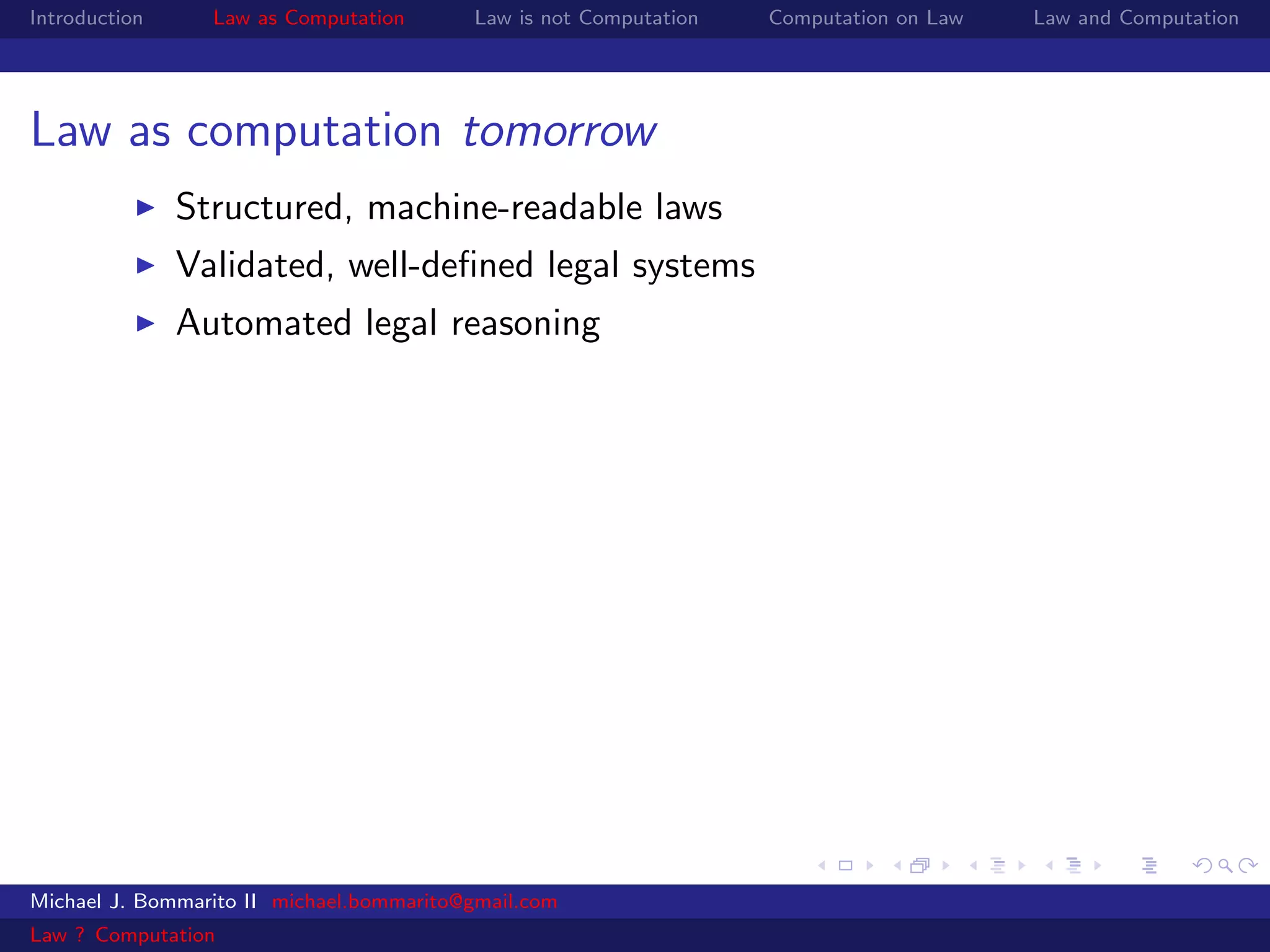 Introduction     Law as Computation       Law is not Computation   Computation on Law   Law and Computation




Law as computation tomorrow
               Structured, machine-readable laws
               Validated, well-deﬁned legal systems
               Automated legal reasoning




Michael J. Bommarito II michael.bommarito@gmail.com
Law ? Computation
 