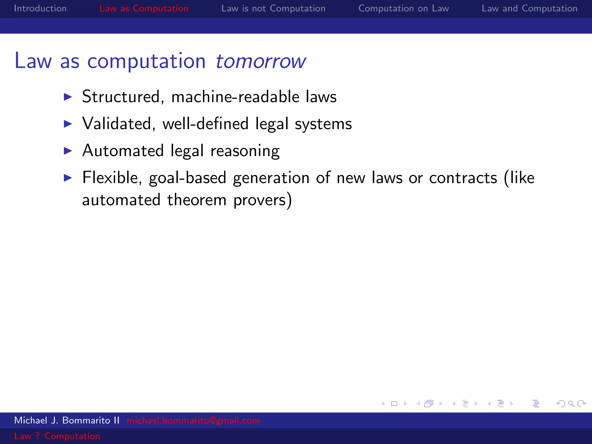 Introduction     Law as Computation       Law is not Computation   Computation on Law   Law and Computation




Law as computation tomorrow
               Structured, machine-readable laws
               Validated, well-deﬁned legal systems
               Automated legal reasoning
               Flexible, goal-based generation of new laws or contracts (like
               automated theorem provers)




Michael J. Bommarito II michael.bommarito@gmail.com
Law ? Computation
 