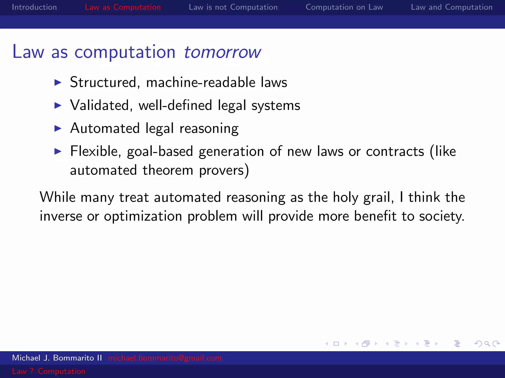 Introduction     Law as Computation       Law is not Computation   Computation on Law   Law and Computation




Law as computation tomorrow
               Structured, machine-readable laws
               Validated, well-deﬁned legal systems
               Automated legal reasoning
               Flexible, goal-based generation of new laws or contracts (like
               automated theorem provers)
       While many treat automated reasoning as the holy grail, I think the
       inverse or optimization problem will provide more beneﬁt to society.




Michael J. Bommarito II michael.bommarito@gmail.com
Law ? Computation
 