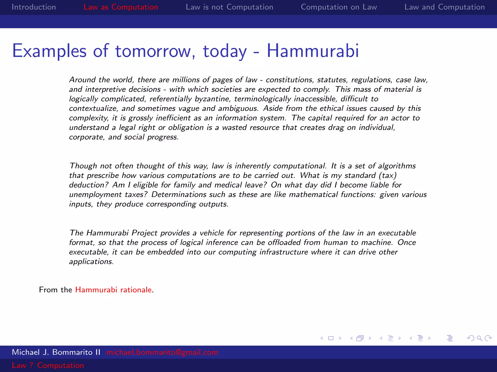 Introduction       Law as Computation           Law is not Computation          Computation on Law            Law and Computation




Examples of tomorrow, today - Hammurabi
               Around the world, there are millions of pages of law - constitutions, statutes, regulations, case law,
               and interpretive decisions - with which societies are expected to comply. This mass of material is
               logically complicated, referentially byzantine, terminologically inaccessible, diﬃcult to
               contextualize, and sometimes vague and ambiguous. Aside from the ethical issues caused by this
               complexity, it is grossly ineﬃcient as an information system. The capital required for an actor to
               understand a legal right or obligation is a wasted resource that creates drag on individual,
               corporate, and social progress.


               Though not often thought of this way, law is inherently computational. It is a set of algorithms
               that prescribe how various computations are to be carried out. What is my standard (tax)
               deduction? Am I eligible for family and medical leave? On what day did I become liable for
               unemployment taxes? Determinations such as these are like mathematical functions: given various
               inputs, they produce corresponding outputs.


               The Hammurabi Project provides a vehicle for representing portions of the law in an executable
               format, so that the process of logical inference can be oﬄoaded from human to machine. Once
               executable, it can be embedded into our computing infrastructure where it can drive other
               applications.


       From the Hammurabi rationale.




Michael J. Bommarito II michael.bommarito@gmail.com
Law ? Computation
 
