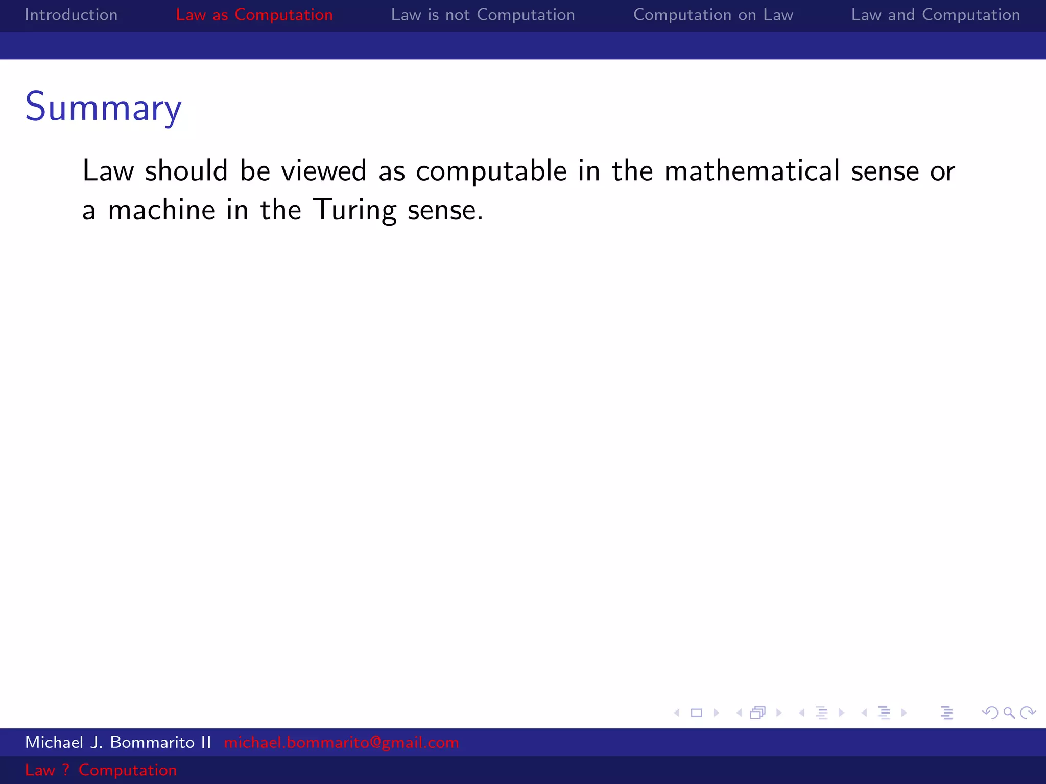 Introduction     Law as Computation       Law is not Computation   Computation on Law   Law and Computation




Summary
       Law should be viewed as computable in the mathematical sense or
       a machine in the Turing sense.




Michael J. Bommarito II michael.bommarito@gmail.com
Law ? Computation
 