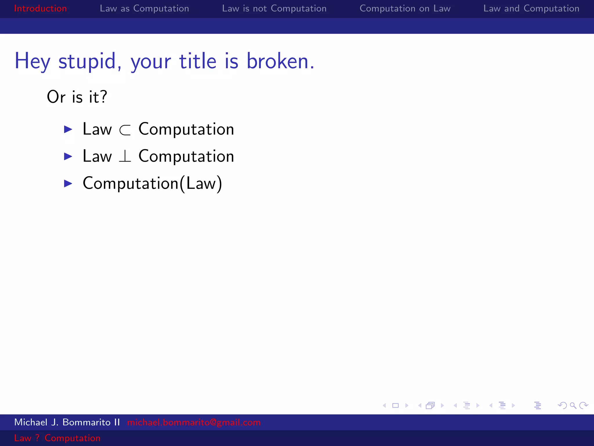 Introduction     Law as Computation       Law is not Computation   Computation on Law   Law and Computation




Hey stupid, your title is broken.
       Or is it?
               Law ⊂ Computation
               Law ⊥ Computation
               Computation(Law)




Michael J. Bommarito II michael.bommarito@gmail.com
Law ? Computation
 