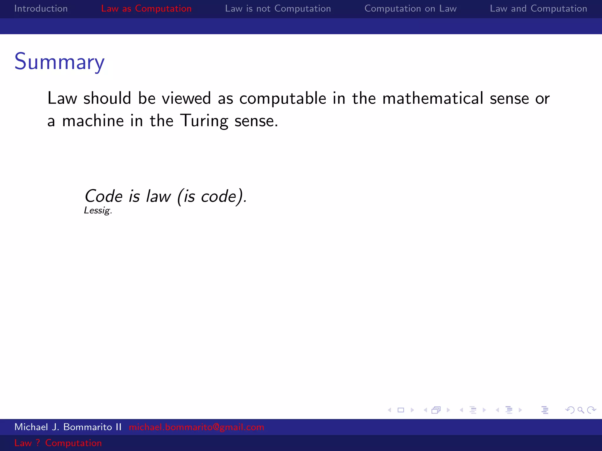 Introduction       Law as Computation     Law is not Computation   Computation on Law   Law and Computation




Summary
       Law should be viewed as computable in the mathematical sense or
       a machine in the Turing sense.



               Code is law (is code).
               Lessig.




Michael J. Bommarito II michael.bommarito@gmail.com
Law ? Computation
 