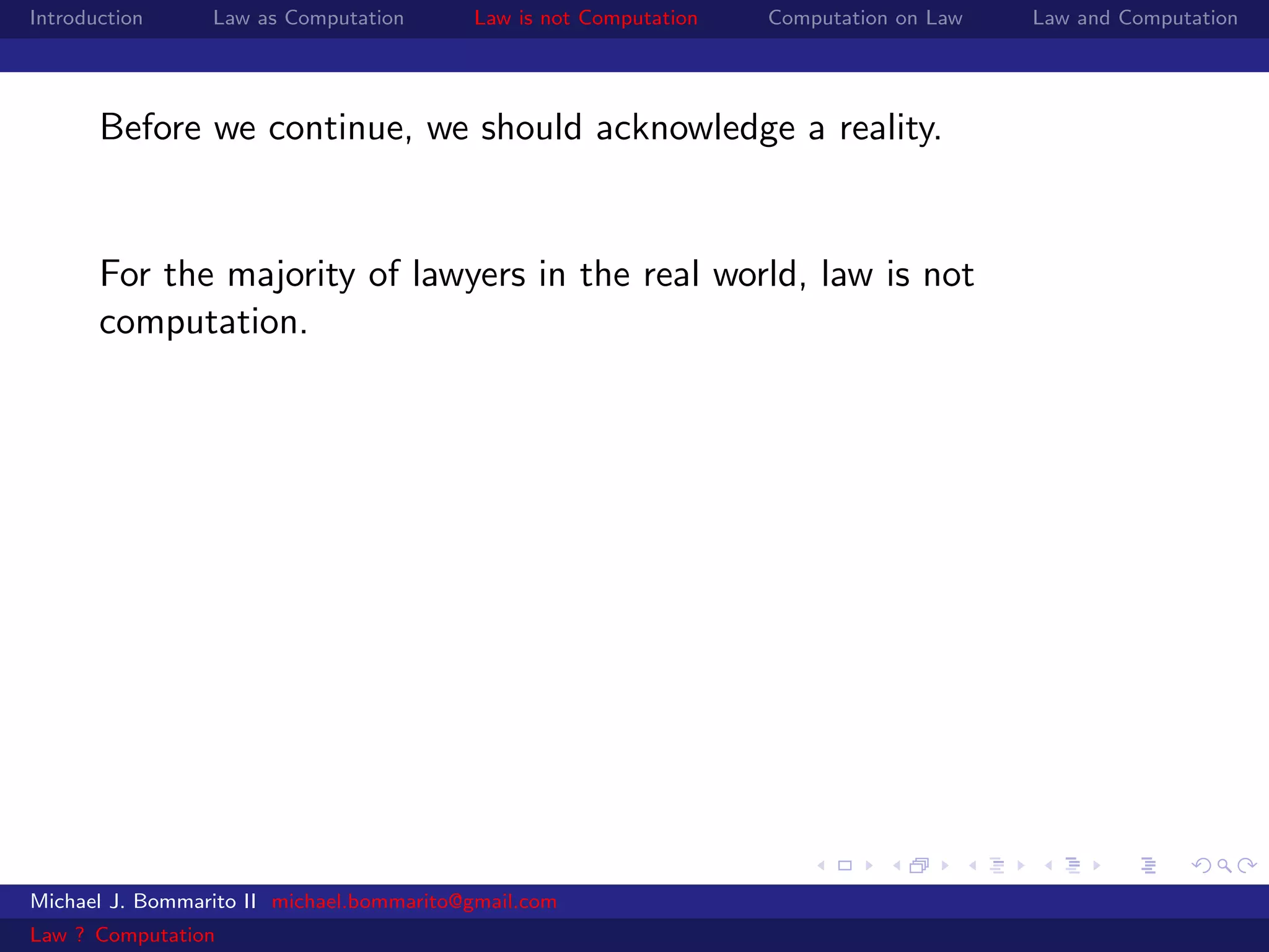 Introduction     Law as Computation       Law is not Computation   Computation on Law   Law and Computation




       Before we continue, we should acknowledge a reality.


       For the majority of lawyers in the real world, law is not
       computation.




Michael J. Bommarito II michael.bommarito@gmail.com
Law ? Computation
 