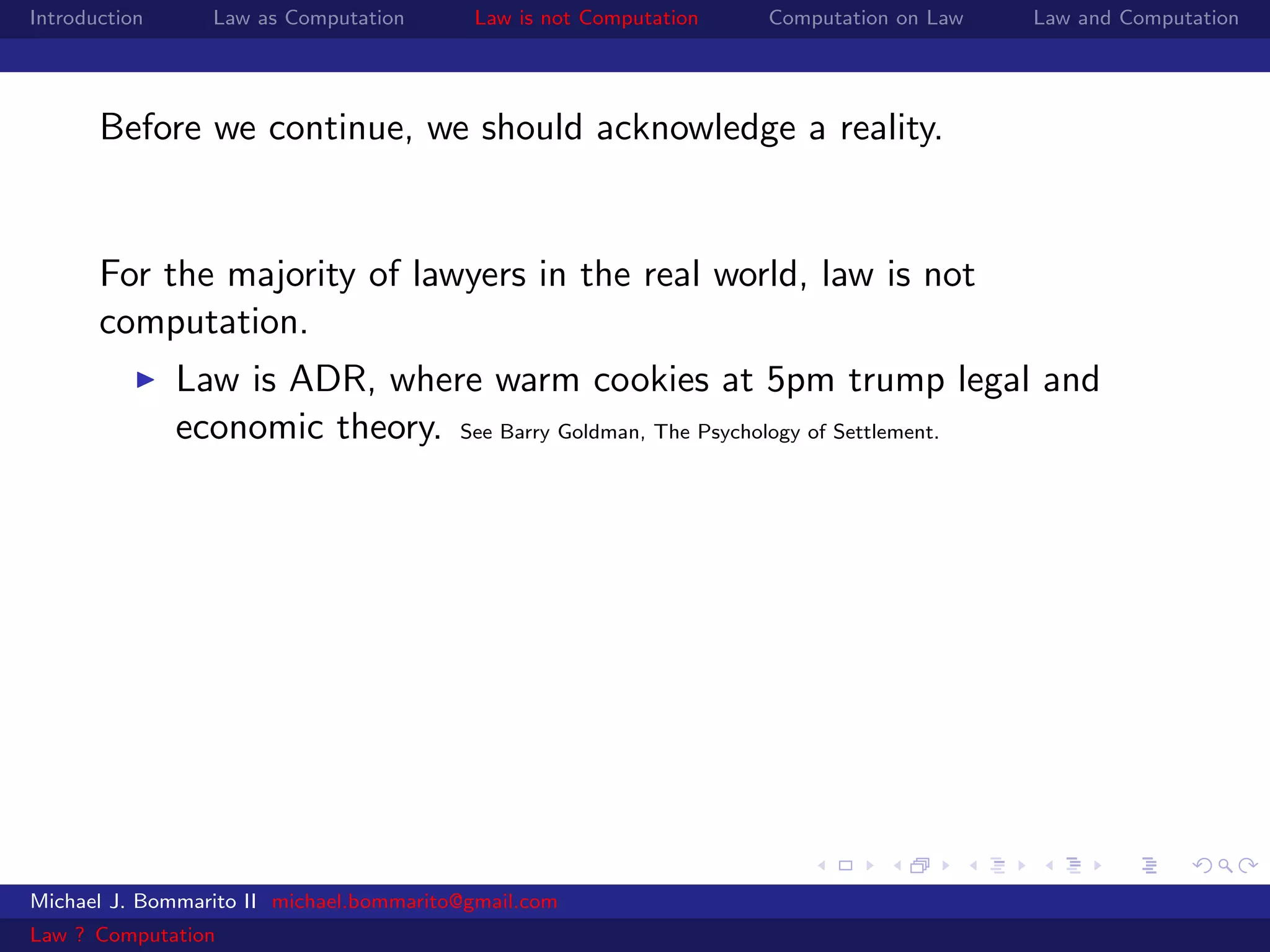 Introduction     Law as Computation       Law is not Computation   Computation on Law   Law and Computation




       Before we continue, we should acknowledge a reality.


       For the majority of lawyers in the real world, law is not
       computation.
               Law is ADR, where warm cookies at 5pm trump legal and
               economic theory. See Barry Goldman, The Psychology of Settlement.




Michael J. Bommarito II michael.bommarito@gmail.com
Law ? Computation
 