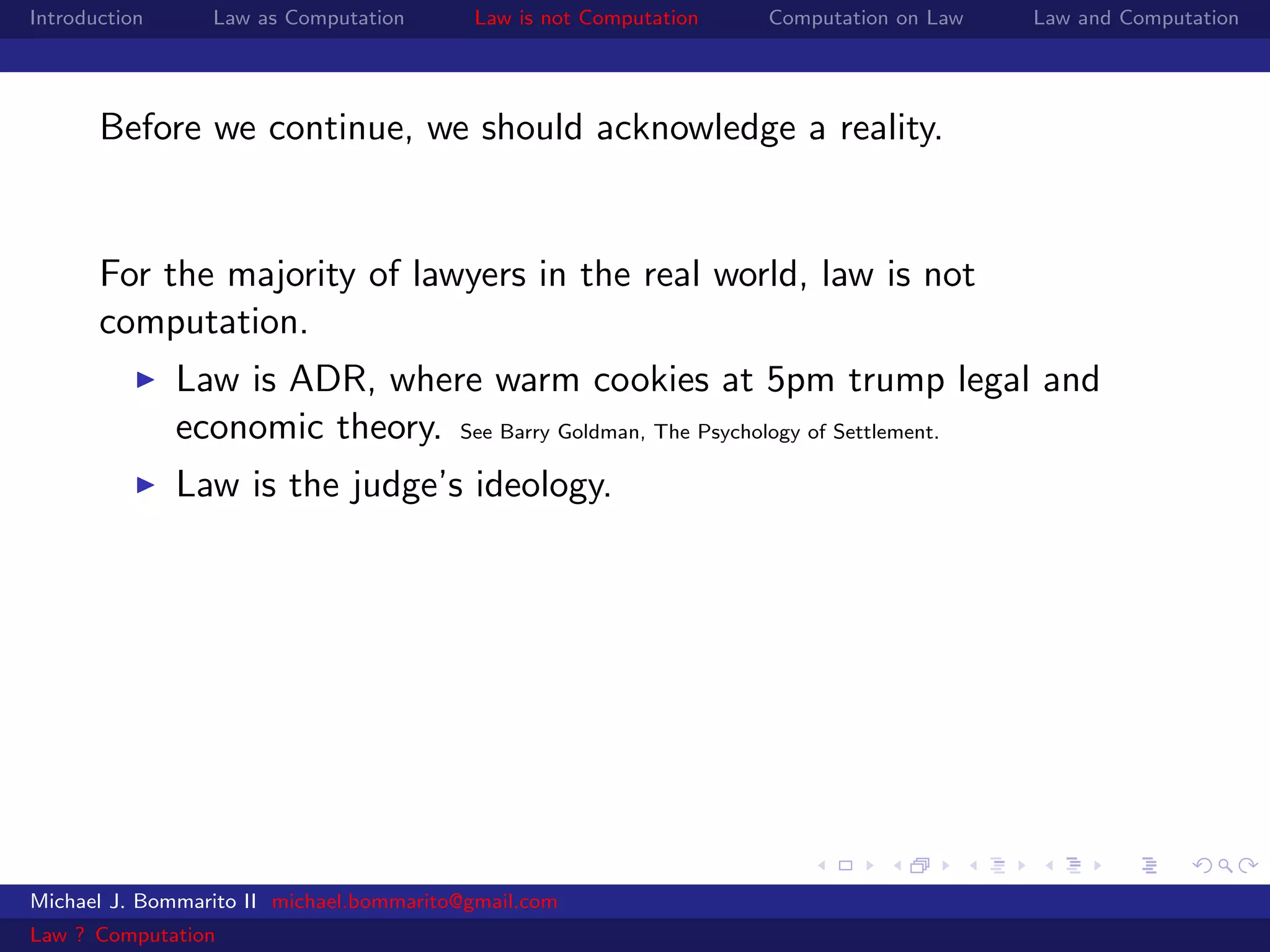 Introduction     Law as Computation       Law is not Computation   Computation on Law   Law and Computation




       Before we continue, we should acknowledge a reality.


       For the majority of lawyers in the real world, law is not
       computation.
               Law is ADR, where warm cookies at 5pm trump legal and
               economic theory. See Barry Goldman, The Psychology of Settlement.
               Law is the judge’s ideology.




Michael J. Bommarito II michael.bommarito@gmail.com
Law ? Computation
 