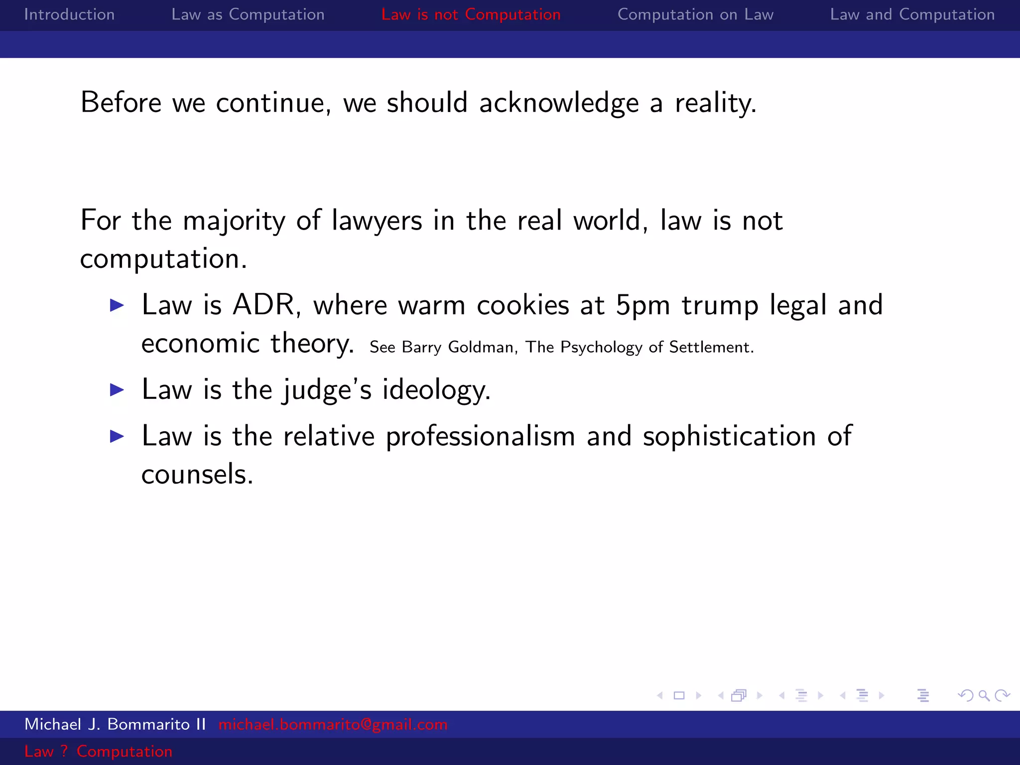 Introduction     Law as Computation       Law is not Computation   Computation on Law   Law and Computation




       Before we continue, we should acknowledge a reality.


       For the majority of lawyers in the real world, law is not
       computation.
               Law is ADR, where warm cookies at 5pm trump legal and
               economic theory. See Barry Goldman, The Psychology of Settlement.
               Law is the judge’s ideology.
               Law is the relative professionalism and sophistication of
               counsels.




Michael J. Bommarito II michael.bommarito@gmail.com
Law ? Computation
 