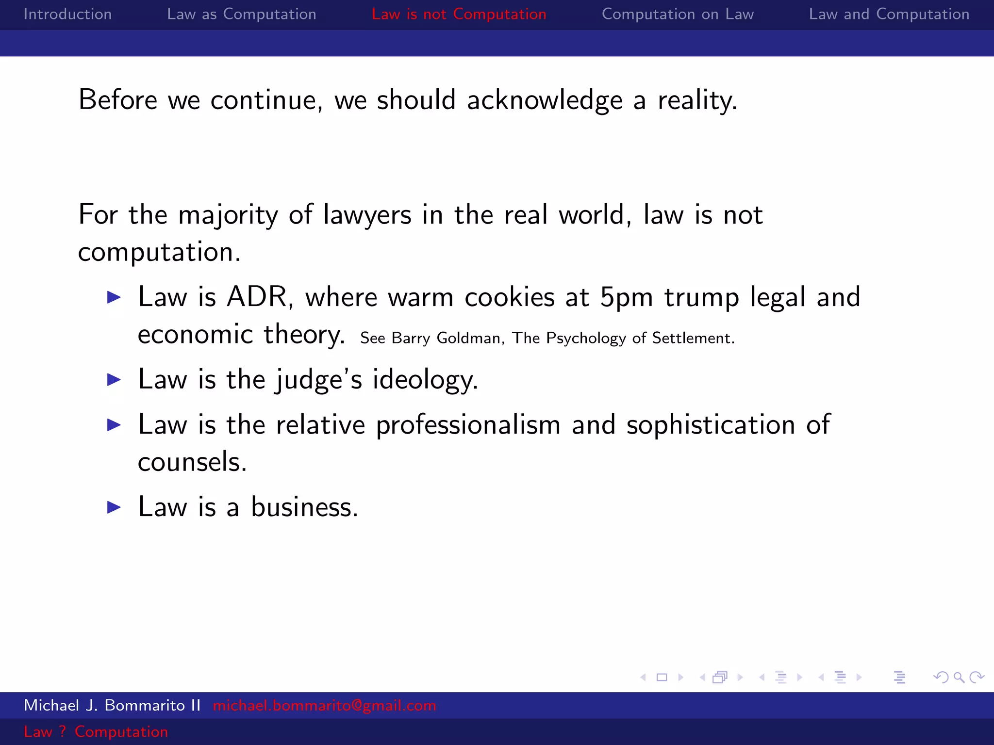 Introduction     Law as Computation       Law is not Computation   Computation on Law   Law and Computation




       Before we continue, we should acknowledge a reality.


       For the majority of lawyers in the real world, law is not
       computation.
               Law is ADR, where warm cookies at 5pm trump legal and
               economic theory. See Barry Goldman, The Psychology of Settlement.
               Law is the judge’s ideology.
               Law is the relative professionalism and sophistication of
               counsels.
               Law is a business.




Michael J. Bommarito II michael.bommarito@gmail.com
Law ? Computation
 
